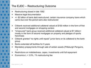 The EJDC – Restructuring Outcome Restructuring closed in late 1992 Massive legal documentation +/- $2 billion of bank debt restructured, certain insurance company loans which came due over the period were also restructured Citibank received additional collateral valued at $150 million in the form of first and second mortgages on shopping centers “ Unsecured” bank group received additional collateral valued at $1 billion+ mostly in the form of second mortgages on property and pledges of sports franchises Citibank granted “no rights until repaid” junior liens on its collateral to the bank group  Banks extended all facilities for 5 years Mandatory prepayments through sale of certain assets (Pittsburgh Penguins,…) Restrictions on indebtedness, capex, investments until full repayment Economics L + 3.5%, 1% restructuring fee Friday, September 11, 2009 