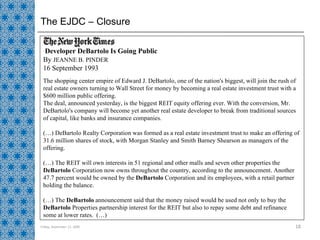 The EJDC – Closure Friday, September 11, 2009 Developer DeBartolo Is Going Public  By  JEANNE B. PINDER  16 September 1993  The shopping center empire of Edward J. DeBartolo, one of the nation's biggest, will join the rush of real estate owners turning to Wall Street for money by becoming a real estate investment trust with a $600 million public offering.  The deal, announced yesterday, is the biggest REIT equity offering ever. With the conversion, Mr. DeBartolo's company will become yet another real estate developer to break from traditional sources of capital, like banks and insurance companies.  (…) DeBartolo Realty Corporation was formed as a real estate investment trust to make an offering of 31.6 million shares of stock, with Morgan Stanley and Smith Barney Shearson as managers of the offering. (…) The REIT will own interests in 51 regional and other malls and seven other properties the  DeBartolo  Corporation now owns throughout the country, according to the announcement. Another 47.7 percent would be owned by the  DeBartolo  Corporation and its employees, with a retail partner holding the balance.  (…) The  DeBartolo  announcement said that the money raised would be used not only to buy the  DeBartolo  Properties partnership interest for the REIT but also to repay some debt and refinance some at lower rates.  (…) 