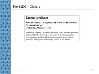 The EJDC – Closure Friday, September 11, 2009 Simon Property To Acquire DeBartolo for $1.5 Billion By  ADAM BRYANT Wednesday, March 27, 1996 The Simon Property Group said yesterday that it would acquire the DeBartolo Realty Corporation for nearly $1.5 billion under an agreement that would solidify Simon's position as the largest developer and operator of shopping centers in the country. 