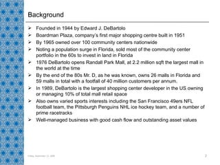 Background Founded in 1944 by Edward J. DeBartolo Boardman Plaza, company’s first major shopping centre built in 1951 By 1965 owned over 100 community centers nationwide Noting a population surge in Florida, sold most of the community center portfolio in the 60s to invest in land in Florida 1976 DeBartolo opens Randall Park Mall, at 2.2 million sqft the largest mall in the world at the time By the end of the 80s Mr. D, as he was known, owns 26 malls in Florida and 59 malls in total with a footfall of 40 million customers per annum. In 1989, DeBartolo is the largest shopping center developer in the US owning or managing 10% of total mall retail space Also owns varied sports interests including the San Francisco 49ers NFL football team, the Pittsburgh Penguins NHL ice hockey team, and a number of prime racetracks Well-managed business with good cash flow and outstanding asset values Friday, September 11, 2009 