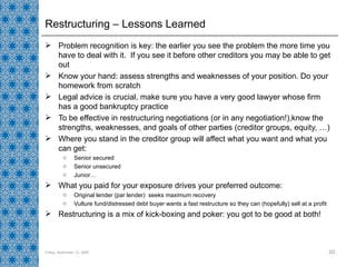 Restructuring – Lessons Learned Problem recognition is key: the earlier you see the problem the more time you have to deal with it.  If you see it before other creditors you may be able to get out Know your hand: assess strengths and weaknesses of your position. Do your homework from scratch Legal advice is crucial, make sure you have a very good lawyer whose firm has a good bankruptcy practice  To be effective in restructuring negotiations (or in any negotiation!),know the strengths, weaknesses, and goals of other parties (creditor groups, equity, …) Where you stand in the creditor group will affect what you want and what you can get: Senior secured Senior unsecured Junior… What you paid for your exposure drives your preferred outcome: Original lender (par lender)  seeks maximum recovery Vulture fund/distressed debt buyer wants a fast restructure so they can (hopefully) sell at a profit Restructuring is a mix of kick-boxing and poker: you got to be good at both! Friday, September 11, 2009 
