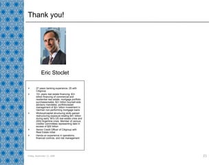 Thank you! 27 years banking experience, 25 with Citigroup 10+ years real estate financing; $3+ billion financing of commercial and residential real estate; mortgage portfolio purchases/sales; $2+ billion buy/sell-side advisory mandates; portfolio/asset management of $2+ billion investment in German non-performing mortgage loans Workout/capital structuring skills gained restructuring exposure totaling $4+ billion during early ‘90’s US real estate crisis and 2002 Argentine crisis. Member of various creditor committees representing debt in excess of $20 billion Senior Credit Officer of Citigroup with Real Estate initial Hands-on experience in operations, financial controls, and risk management Eric Stoclet Friday, September 11, 2009 