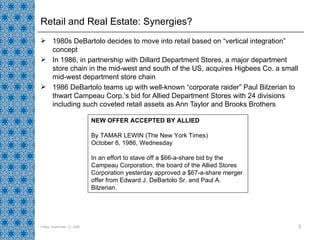 Retail and Real Estate: Synergies? 1980s DeBartolo decides to move into retail based on “vertical integration” concept In 1986, in partnership with Dillard Department Stores, a major department store chain in the mid-west and south of the US, acquires Higbees Co. a small mid-west department store chain  1986 DeBartolo teams up with well-known “corporate raider” Paul Bilzerian to thwart Campeau Corp.’s bid for Allied Department Stores with 24 divisions including such coveted retail assets as Ann Taylor and Brooks Brothers Friday, September 11, 2009 NEW OFFER ACCEPTED BY ALLIED By TAMAR LEWIN (The New York Times) October 8, 1986, Wednesday In an effort to stave off a $66-a-share bid by the Campeau Corporation, the board of the Allied Stores Corporation yesterday approved a $67-a-share merger offer from Edward J. DeBartolo Sr. and Paul A. Bilzerian.  