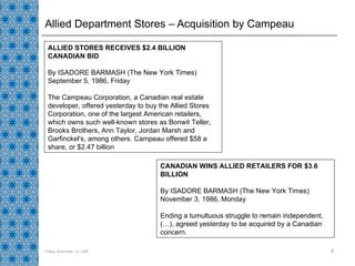 Allied Department Stores – Acquisition by Campeau Friday, September 11, 2009 CANADIAN WINS ALLIED RETAILERS FOR $3.6 BILLION By ISADORE BARMASH (The New York Times) November 3, 1986, Monday Ending a tumultuous struggle to remain independent, (…), agreed yesterday to be acquired by a Canadian concern.  ALLIED STORES RECEIVES $2.4 BILLION CANADIAN BID By ISADORE BARMASH (The New York Times) September 5, 1986, Friday The Campeau Corporation, a Canadian real estate developer, offered yesterday to buy the Allied Stores Corporation, one of the largest American retailers, which owns such well-known stores as Bonwit Teller, Brooks Brothers, Ann Taylor, Jordan Marsh and Garfinckel's, among others. Campeau offered $58 a share, or $2.47 billion  