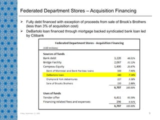 Federated Department Stores – Acquisition Financing Fully debt financed with exception of proceeds from sale of Brook’s Brothers (less than 3% of acquisition cost) DeBartolo loan financed through mortgage backed syndicated bank loan led by Citibank Friday, September 11, 2009 