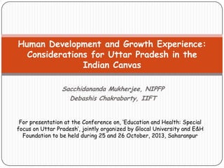 Human Development and Growth Experience:
Considerations for Uttar Pradesh in the
Indian Canvas
Sacchidananda Mukherjee, NIPFP
Debashis Chakraborty, IIFT
For presentation at the Conference on, ‘Education and Health: Special
focus on Uttar Pradesh’, jointly organized by Glocal University and E&H
Foundation to be held during 25 and 26 October, 2013, Saharanpur

 