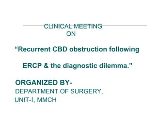CLINICAL MEETING
ON
“Recurrent CBD obstruction following
ERCP & the diagnostic dilemma.”
ORGANIZED BY-
DEPARTMENT OF SURGERY,
UNIT-I, MMCH
 