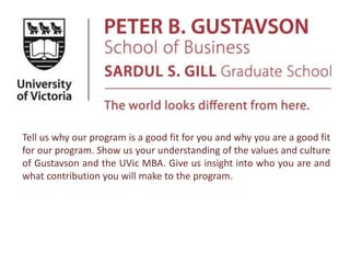 Tell us why our program is a good fit for you and why you are a good fit
for our program. Show us your understanding of the values and culture
of Gustavson and the UVic MBA. Give us insight into who you are and
what contribution you will make to the program.
 