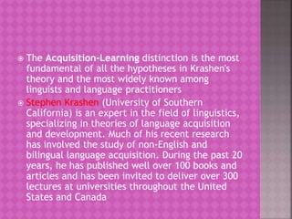 The Acquisition-Learning distinction is the most
fundamental of all the hypotheses in Krashen's
theory and the most widely known among
linguists and language practitioners
 Stephen Krashen (University of Southern
California) is an expert in the field of linguistics,
specializing in theories of language acquisition
and development. Much of his recent research
has involved the study of non-English and
bilingual language acquisition. During the past 20
years, he has published well over 100 books and
articles and has been invited to deliver over 300
lectures at universities throughout the United
States and Canada
 