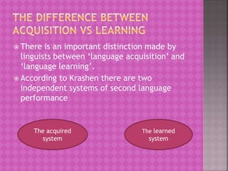  There is an important distinction made by
linguists between ‘language acquisition’ and
‘language learning’.
 According to Krashen there are two
independent systems of second language
performance
The acquired
system
The learned
system
 
