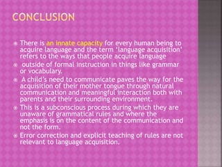  There is an innate capacity for every human being to
acquire language and the term ‘language acquisition’
refers to the ways that people acquire language
 outside of formal instruction in things like grammar
or vocabulary.
 A child’s need to communicate paves the way for the
acquisition of their mother tongue through natural
communication and meaningful interaction both with
parents and their surrounding environment.
 This is a subconscious process during which they are
unaware of grammatical rules and where the
emphasis is on the content of the communication and
not the form.
 Error correction and explicit teaching of rules are not
relevant to language acquisition.
 