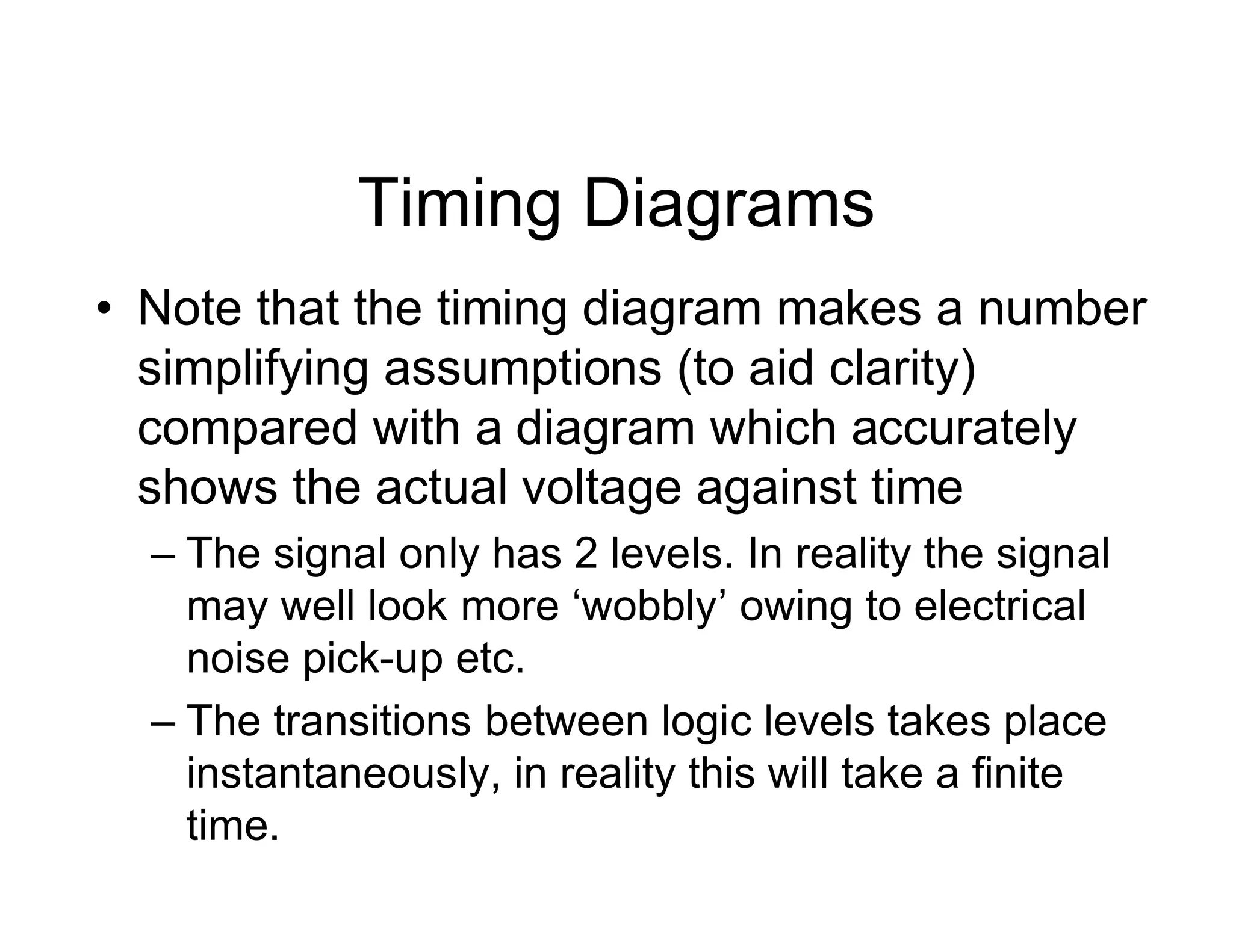 Timing Diagrams
• Note that the timing diagram makes a number
simplifying assumptions (to aid clarity)
compared with a diagram which accurately
shows the actual voltage against time
– The signal only has 2 levels. In reality the signal
may well look more ‘wobbly’ owing to electrical
noise pick-up etc.
– The transitions between logic levels takes place
instantaneously, in reality this will take a finite
time.
 
