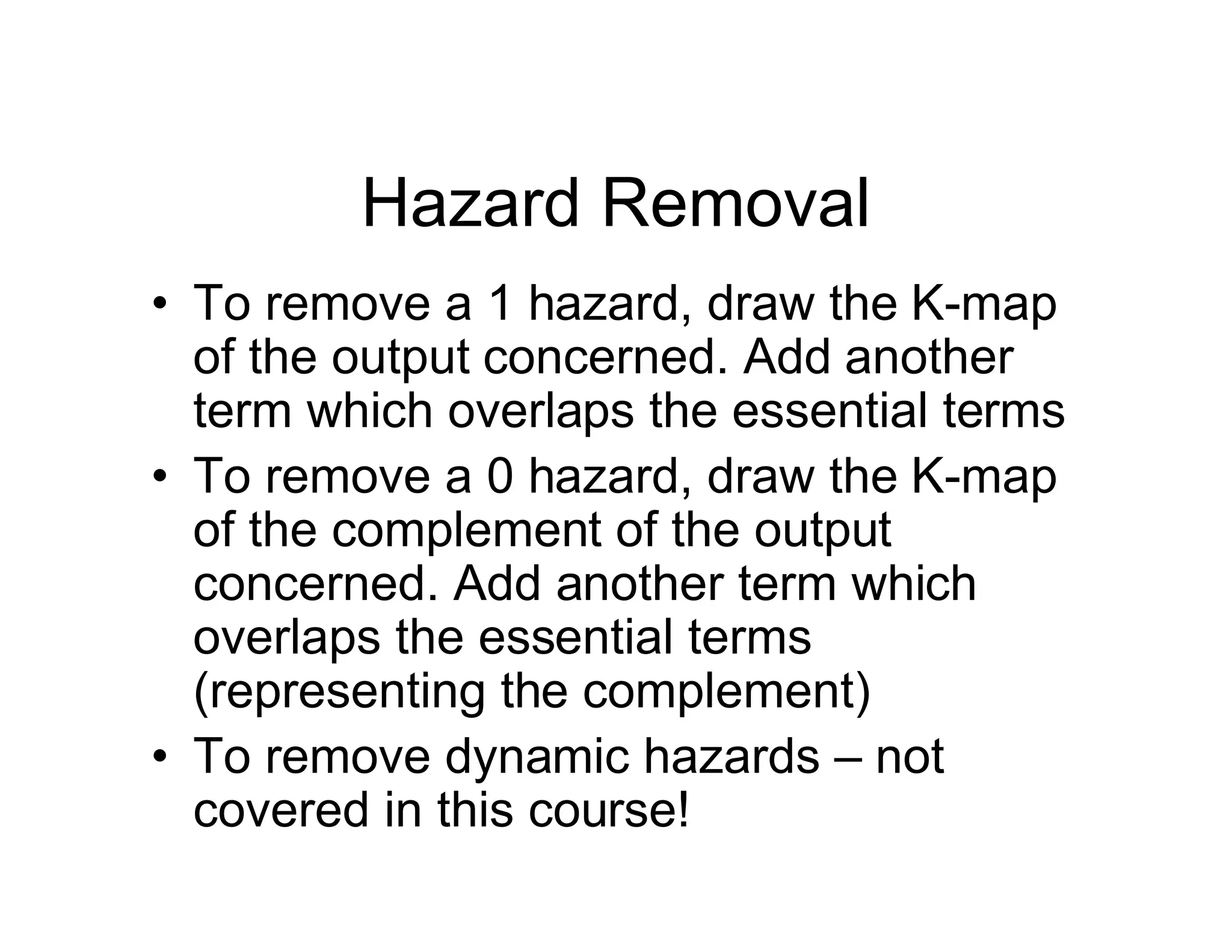 Hazard Removal
• To remove a 1 hazard, draw the K-map
of the output concerned. Add another
term which overlaps the essential terms
• To remove a 0 hazard, draw the K-map
of the complement of the output
concerned. Add another term which
overlaps the essential terms
(representing the complement)
• To remove dynamic hazards – not
covered in this course!
 
