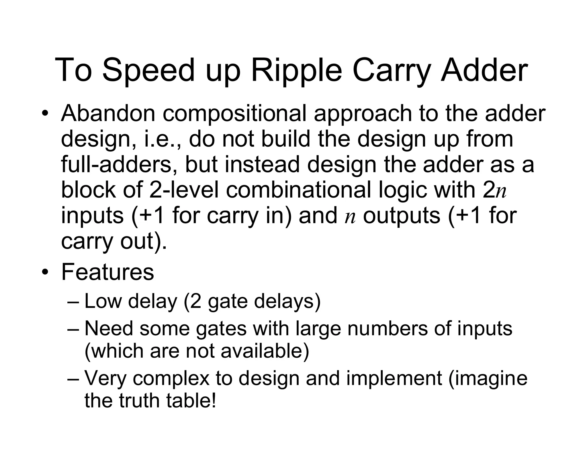 To Speed up Ripple Carry Adder
• Abandon compositional approach to the adder
design, i.e., do not build the design up from
full-adders, but instead design the adder as a
block of 2-level combinational logic with 2n
inputs (+1 for carry in) and n outputs (+1 for
carry out).
• Features
– Low delay (2 gate delays)
– Need some gates with large numbers of inputs
(which are not available)
– Very complex to design and implement (imagine
the truth table!
 