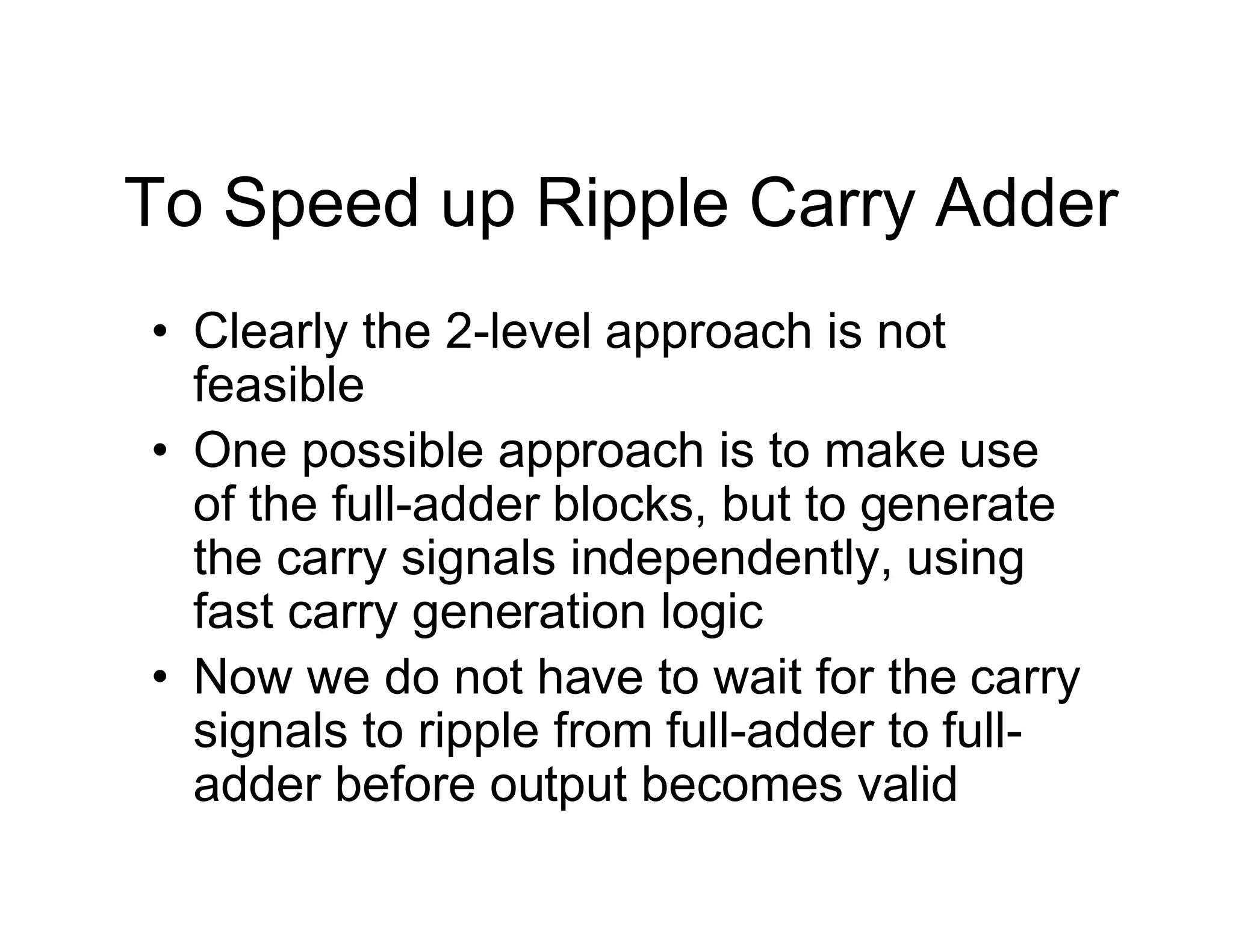To Speed up Ripple Carry Adder
• Clearly the 2-level approach is not
feasible
• One possible approach is to make use
of the full-adder blocks, but to generate
the carry signals independently, using
fast carry generation logic
• Now we do not have to wait for the carry
signals to ripple from full-adder to full-
adder before output becomes valid
 