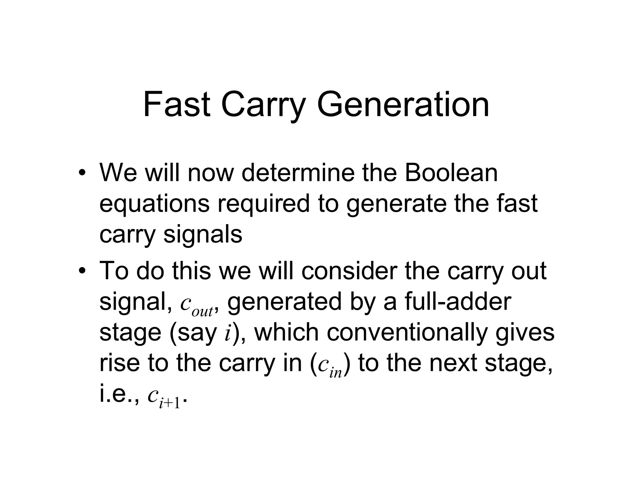 Fast Carry Generation
• We will now determine the Boolean
equations required to generate the fast
carry signals
• To do this we will consider the carry out
signal, cout, generated by a full-adder
stage (say i), which conventionally gives
rise to the carry in (cin) to the next stage,
i.e., ci+1.
 