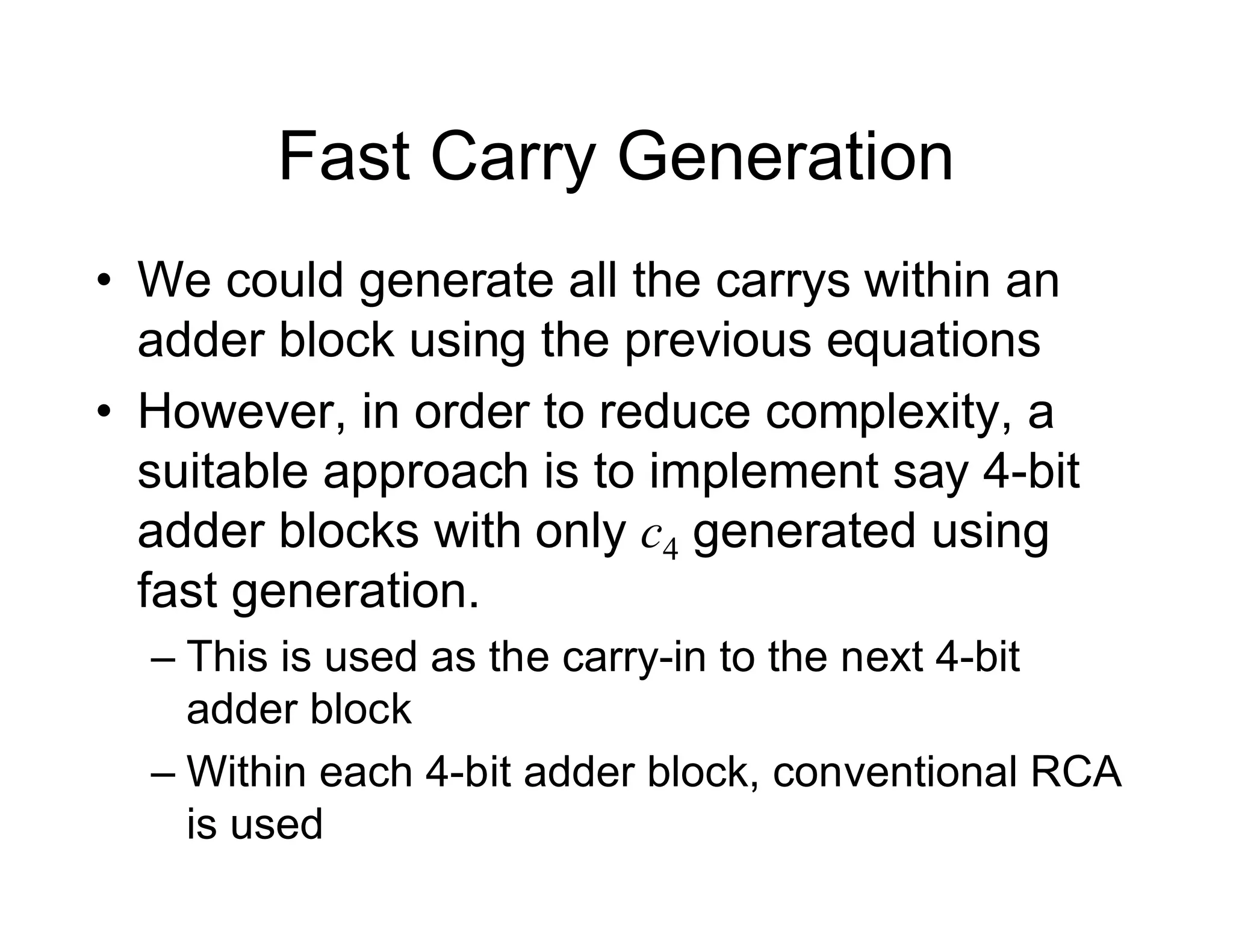 Fast Carry Generation
• We could generate all the carrys within an
adder block using the previous equations
• However, in order to reduce complexity, a
suitable approach is to implement say 4-bit
adder blocks with only c4 generated using
fast generation.
– This is used as the carry-in to the next 4-bit
adder block
– Within each 4-bit adder block, conventional RCA
is used
 