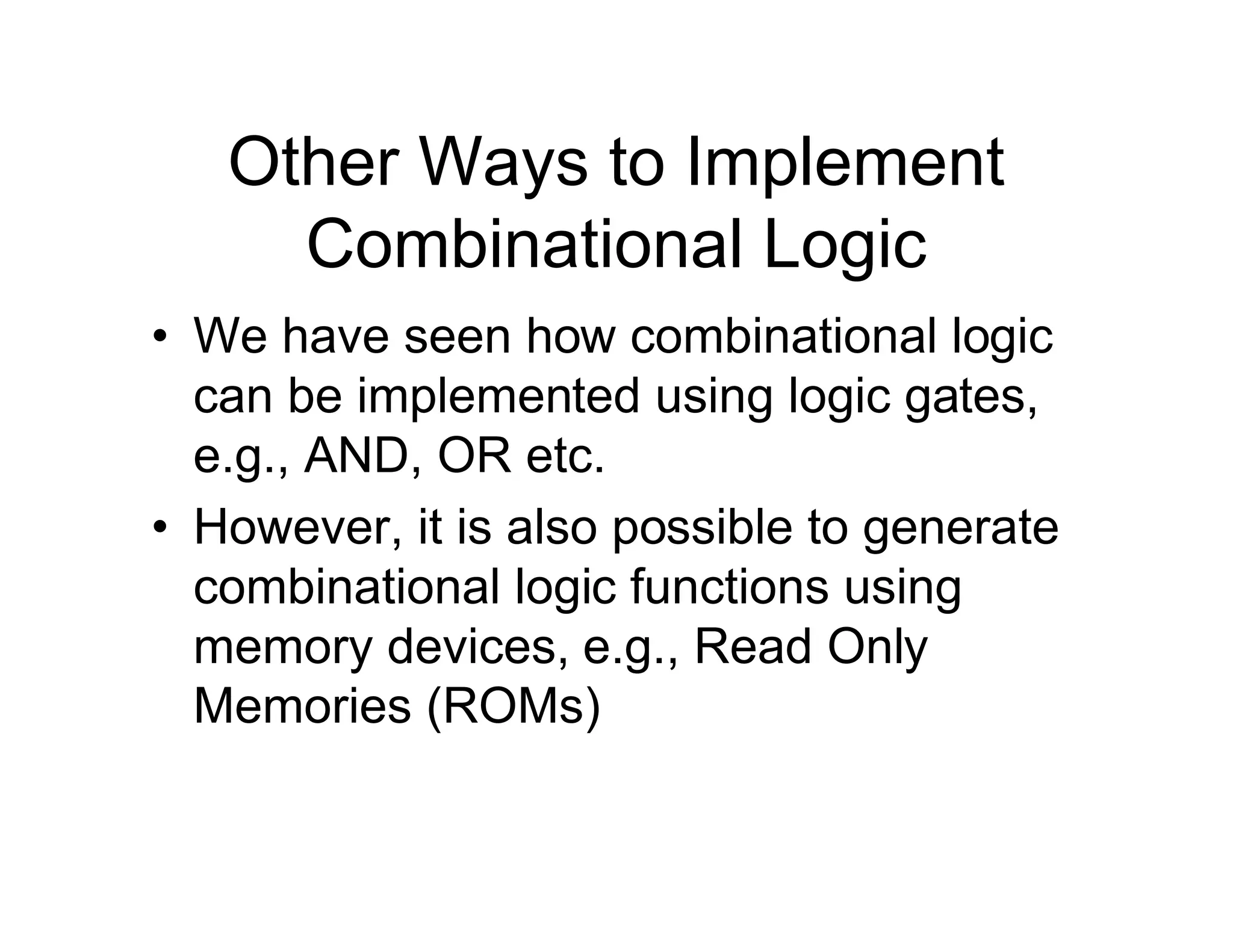 Other Ways to Implement
Combinational Logic
• We have seen how combinational logic
can be implemented using logic gates,
e.g., AND, OR etc.
• However, it is also possible to generate
combinational logic functions using
memory devices, e.g., Read Only
Memories (ROMs)
 