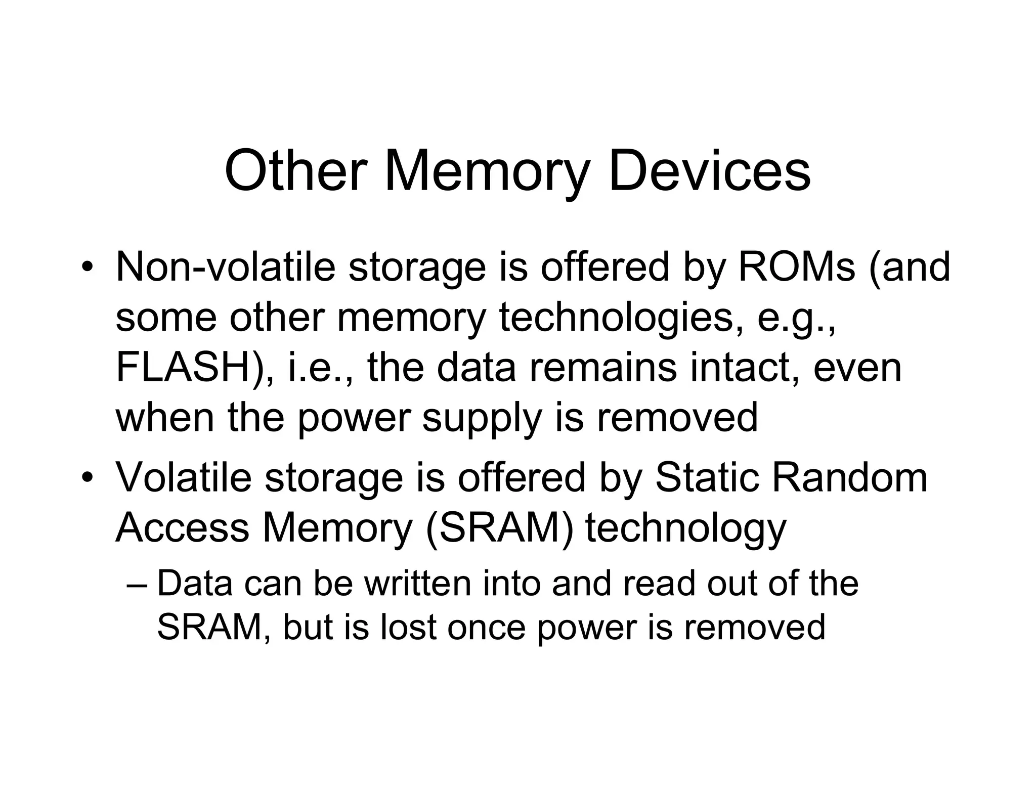 Other Memory Devices
• Non-volatile storage is offered by ROMs (and
some other memory technologies, e.g.,
FLASH), i.e., the data remains intact, even
when the power supply is removed
• Volatile storage is offered by Static Random
Access Memory (SRAM) technology
– Data can be written into and read out of the
SRAM, but is lost once power is removed
 