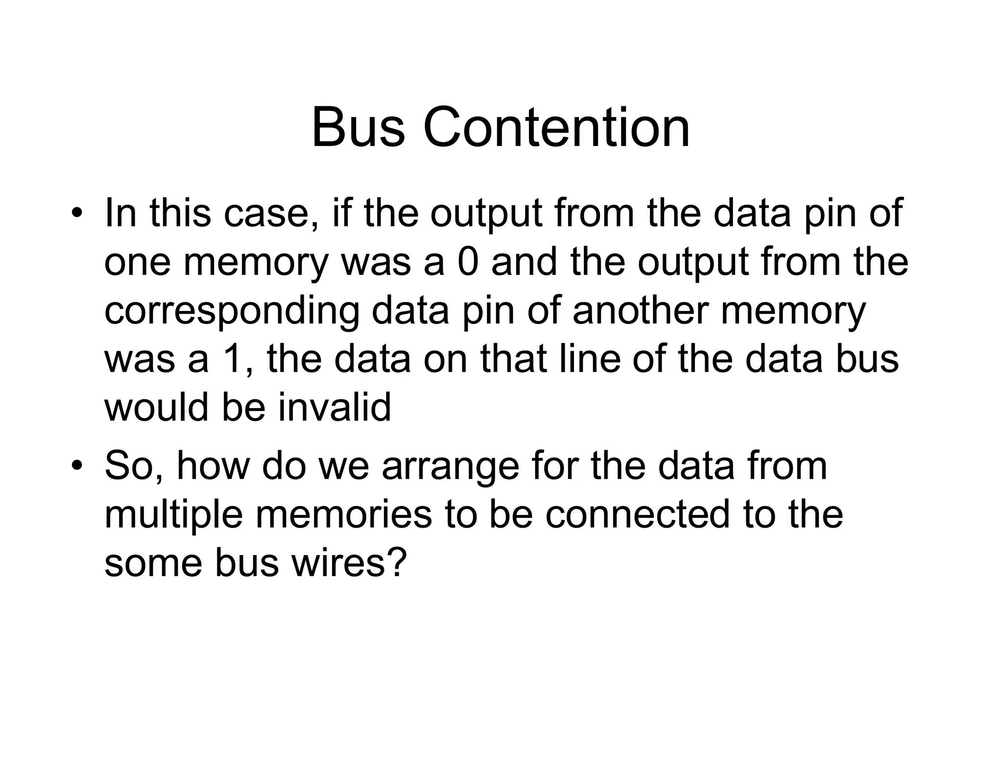 Bus Contention
• In this case, if the output from the data pin of
one memory was a 0 and the output from the
corresponding data pin of another memory
was a 1, the data on that line of the data bus
would be invalid
• So, how do we arrange for the data from
multiple memories to be connected to the
some bus wires?
 