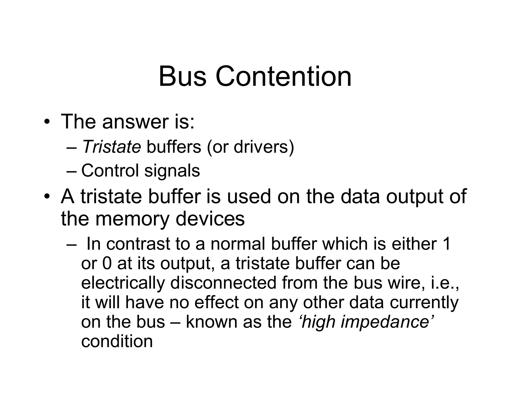 Bus Contention
• The answer is:
– Tristate buffers (or drivers)
– Control signals
• A tristate buffer is used on the data output of
the memory devices
– In contrast to a normal buffer which is either 1
or 0 at its output, a tristate buffer can be
electrically disconnected from the bus wire, i.e.,
it will have no effect on any other data currently
on the bus – known as the ‘high impedance’
condition
 