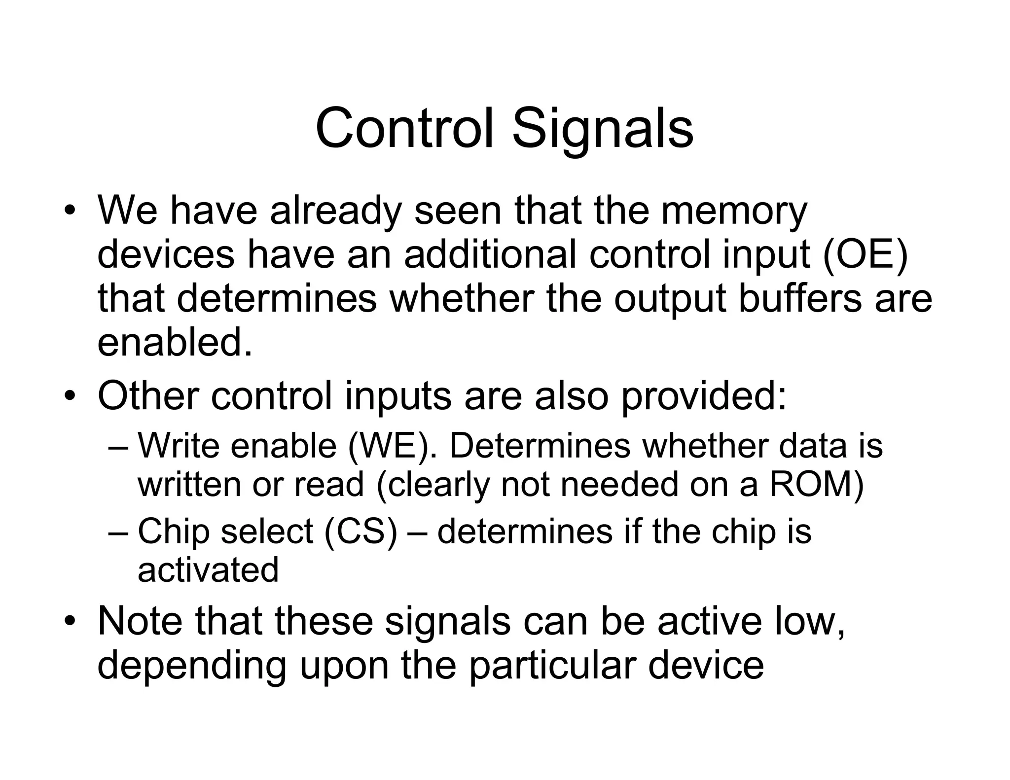 Control Signals
• We have already seen that the memory
devices have an additional control input (OE)
that determines whether the output buffers are
enabled.
• Other control inputs are also provided:
– Write enable (WE). Determines whether data is
written or read (clearly not needed on a ROM)
– Chip select (CS) – determines if the chip is
activated
• Note that these signals can be active low,
depending upon the particular device
 