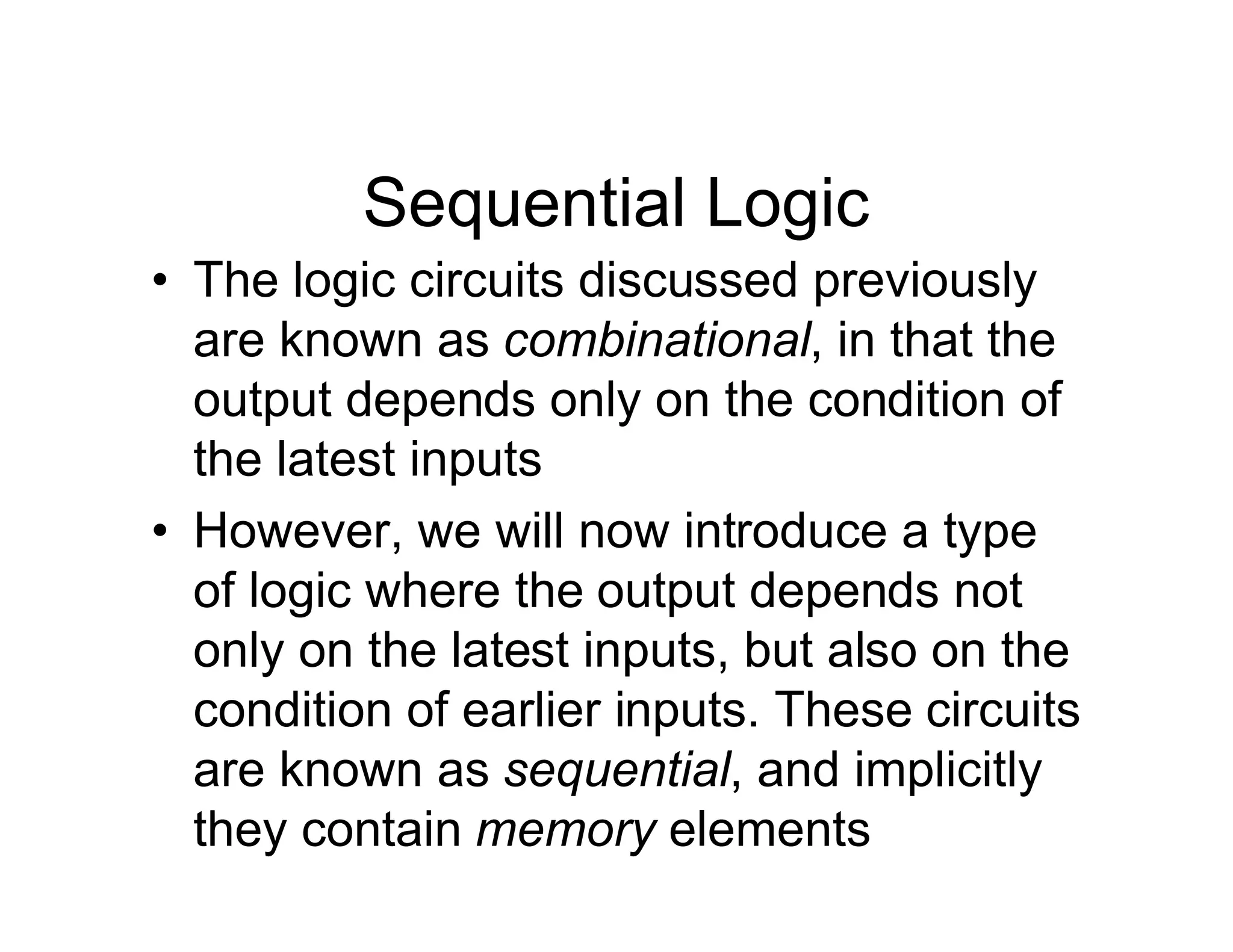 Sequential Logic
• The logic circuits discussed previously
are known as combinational, in that the
output depends only on the condition of
the latest inputs
• However, we will now introduce a type
of logic where the output depends not
only on the latest inputs, but also on the
condition of earlier inputs. These circuits
are known as sequential, and implicitly
they contain memory elements
 