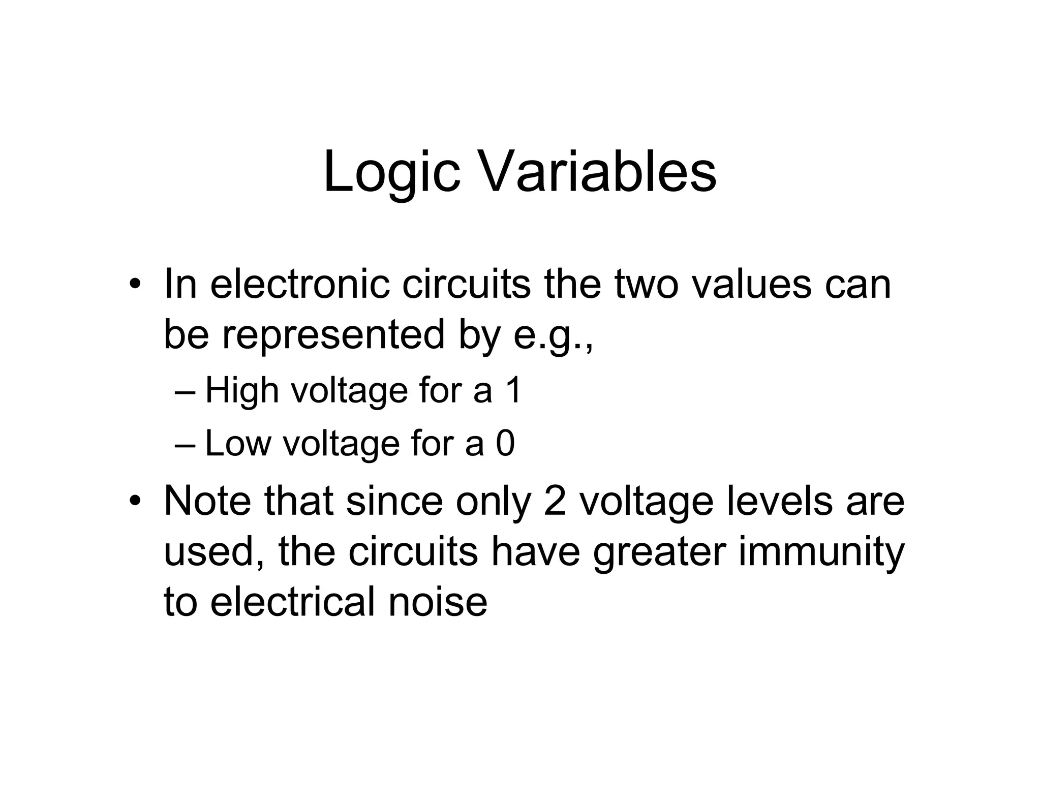 Logic Variables
• In electronic circuits the two values can
be represented by e.g.,
– High voltage for a 1
– Low voltage for a 0
• Note that since only 2 voltage levels are
used, the circuits have greater immunity
to electrical noise
 