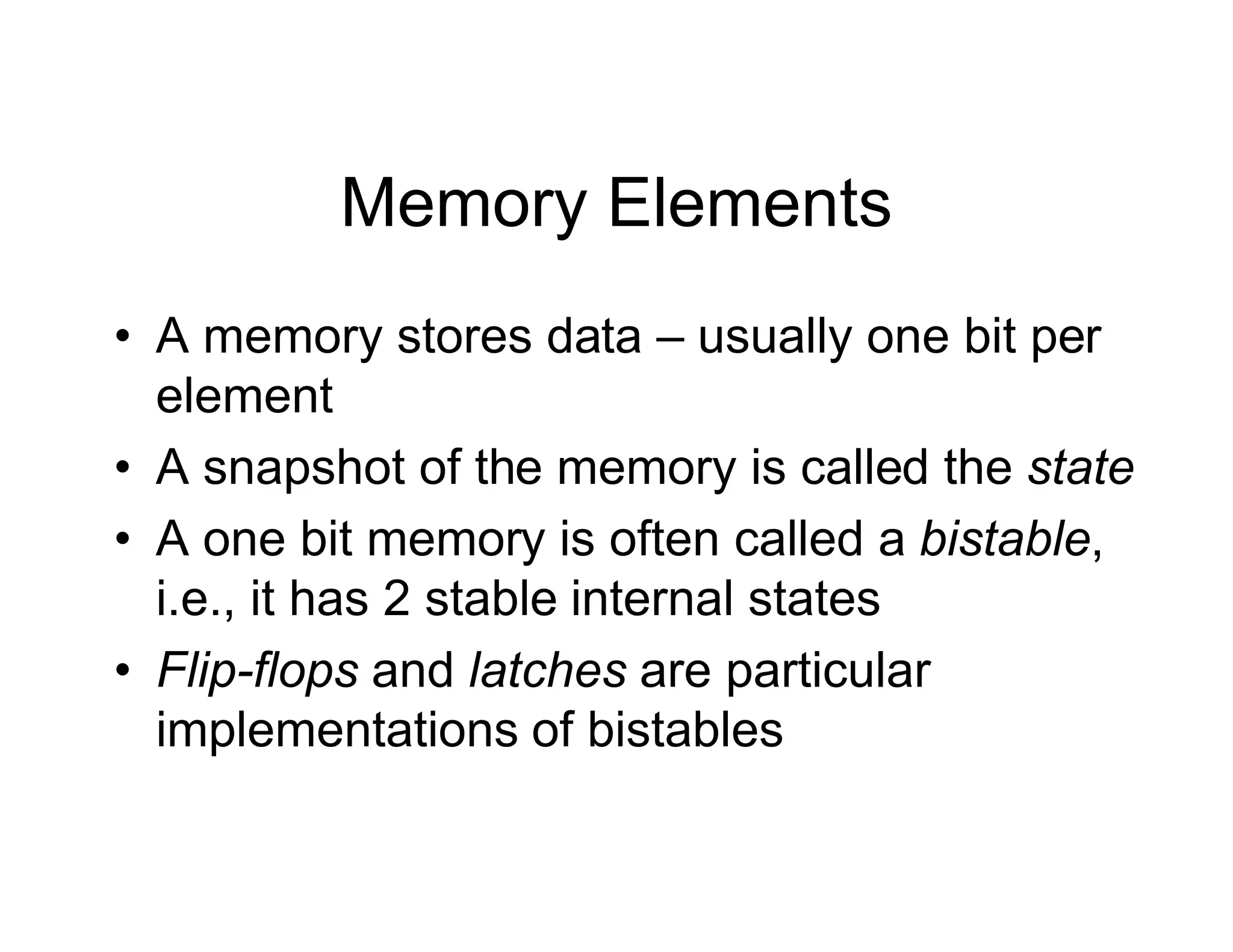 Memory Elements
• A memory stores data – usually one bit per
element
• A snapshot of the memory is called the state
• A one bit memory is often called a bistable,
i.e., it has 2 stable internal states
• Flip-flops and latches are particular
implementations of bistables
 