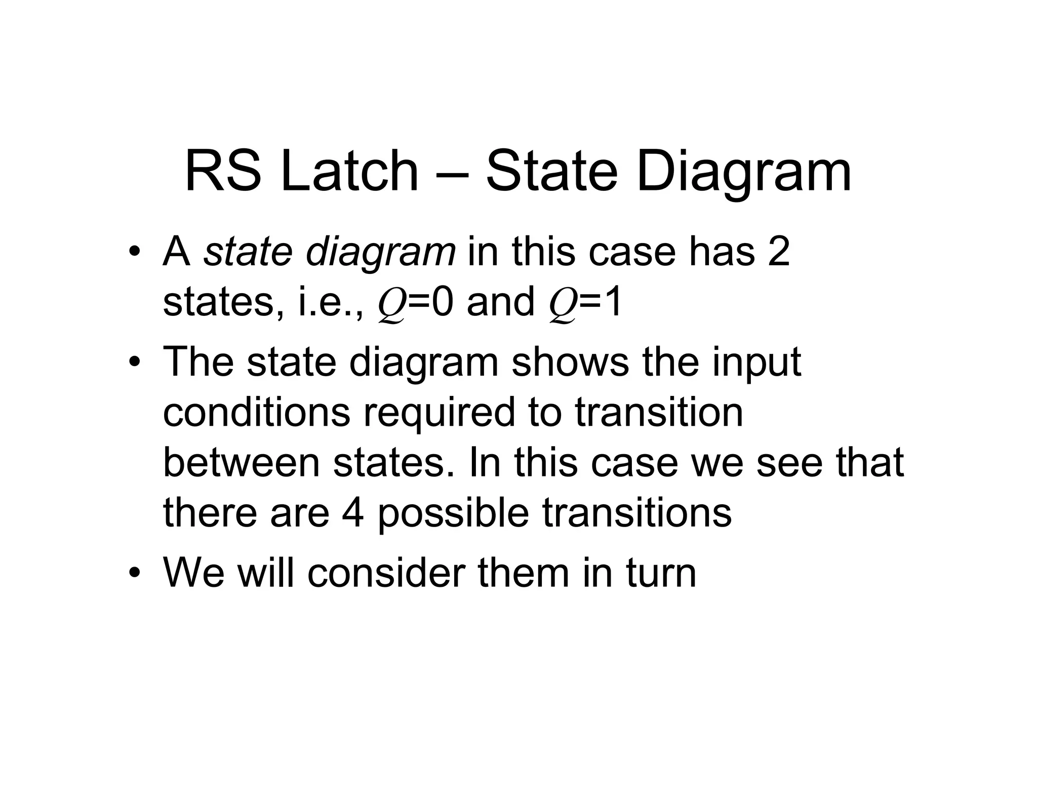 RS Latch – State Diagram
• A state diagram in this case has 2
states, i.e., Q=0 and Q=1
• The state diagram shows the input
conditions required to transition
between states. In this case we see that
there are 4 possible transitions
• We will consider them in turn
 