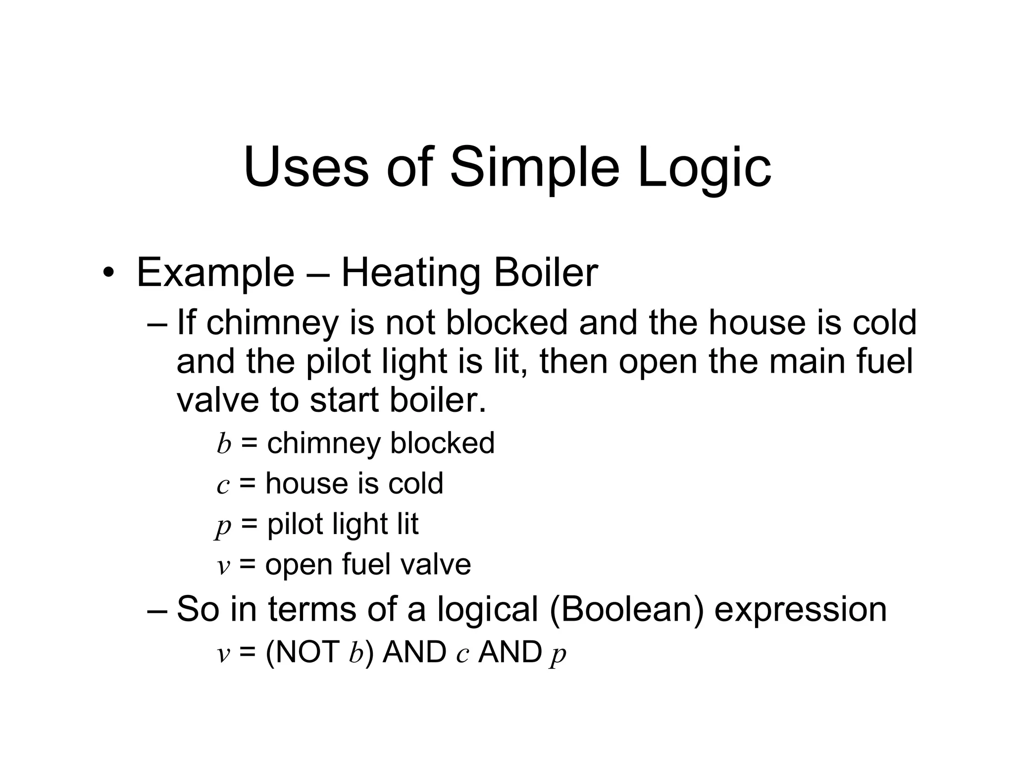 Uses of Simple Logic
• Example – Heating Boiler
– If chimney is not blocked and the house is cold
and the pilot light is lit, then open the main fuel
valve to start boiler.
b = chimney blocked
c = house is cold
p = pilot light lit
v = open fuel valve
– So in terms of a logical (Boolean) expression
v = (NOT b) AND c AND p
 