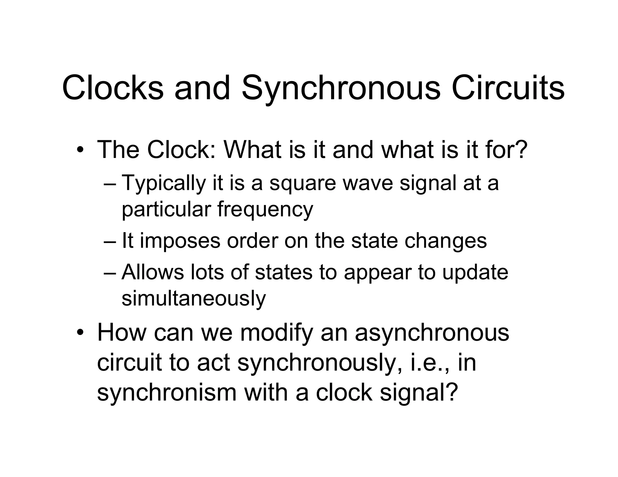Clocks and Synchronous Circuits
• The Clock: What is it and what is it for?
– Typically it is a square wave signal at a
particular frequency
– It imposes order on the state changes
– Allows lots of states to appear to update
simultaneously
• How can we modify an asynchronous
circuit to act synchronously, i.e., in
synchronism with a clock signal?
 