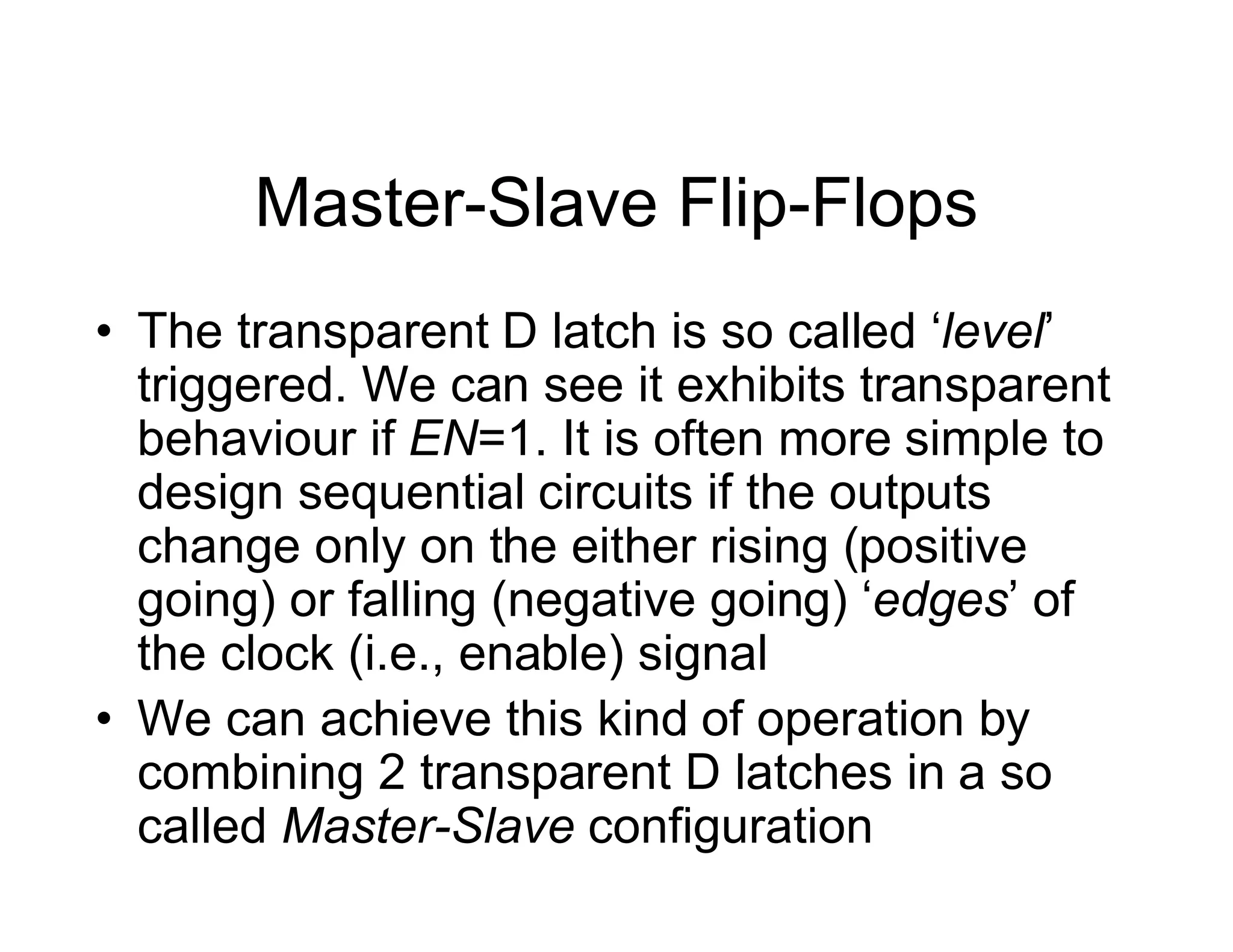 Master-Slave Flip-Flops
• The transparent D latch is so called ‘level’
triggered. We can see it exhibits transparent
behaviour if EN=1. It is often more simple to
design sequential circuits if the outputs
change only on the either rising (positive
going) or falling (negative going) ‘edges’ of
the clock (i.e., enable) signal
• We can achieve this kind of operation by
combining 2 transparent D latches in a so
called Master-Slave configuration
 