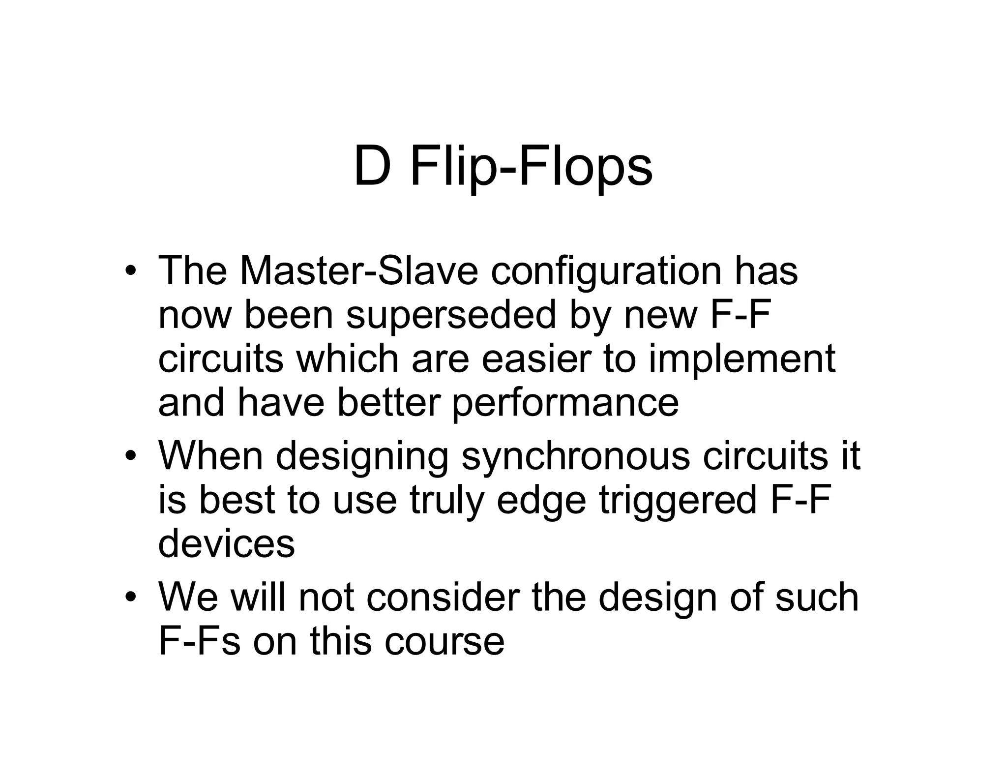 D Flip-Flops
• The Master-Slave configuration has
now been superseded by new F-F
circuits which are easier to implement
and have better performance
• When designing synchronous circuits it
is best to use truly edge triggered F-F
devices
• We will not consider the design of such
F-Fs on this course
 