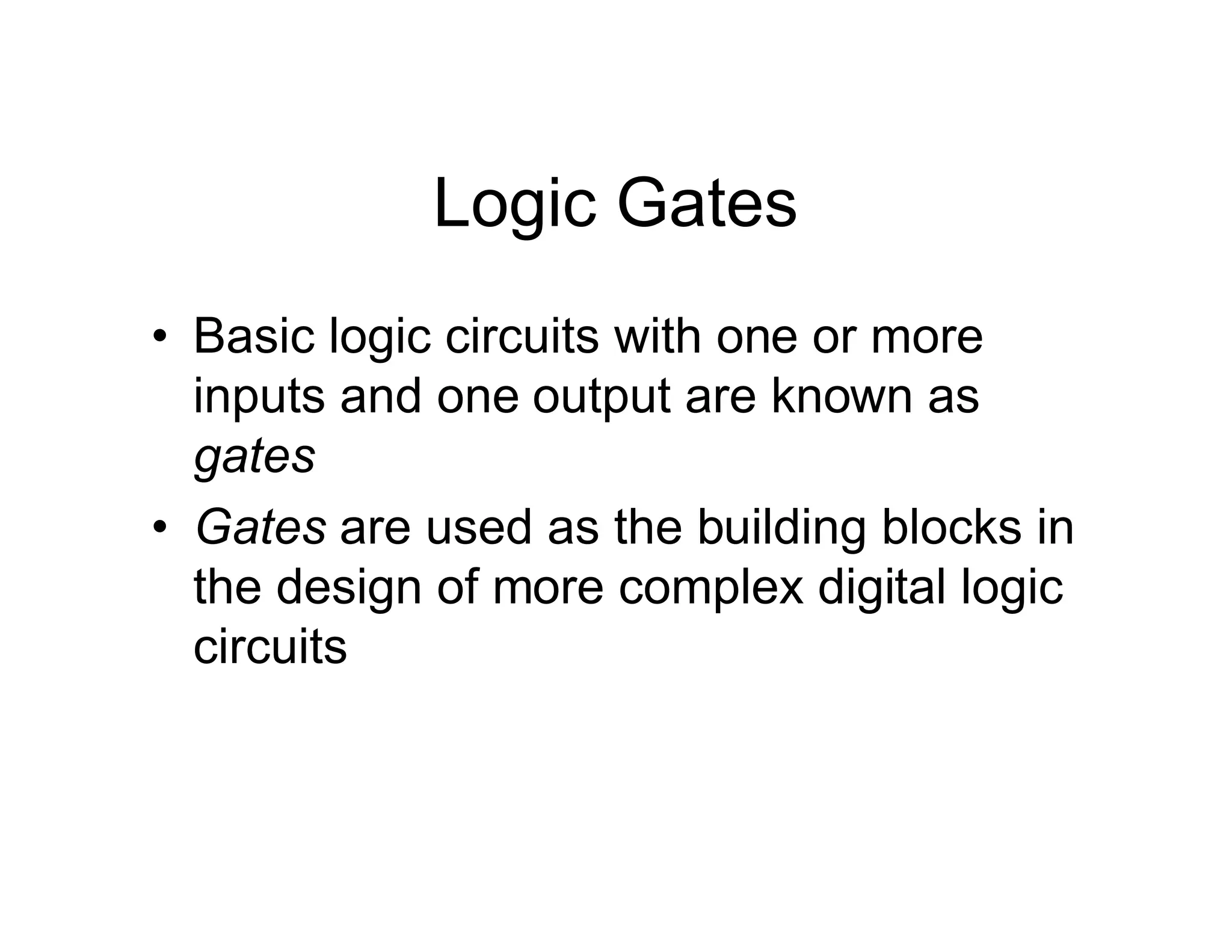 Logic Gates
• Basic logic circuits with one or more
inputs and one output are known as
gates
• Gates are used as the building blocks in
the design of more complex digital logic
circuits
 