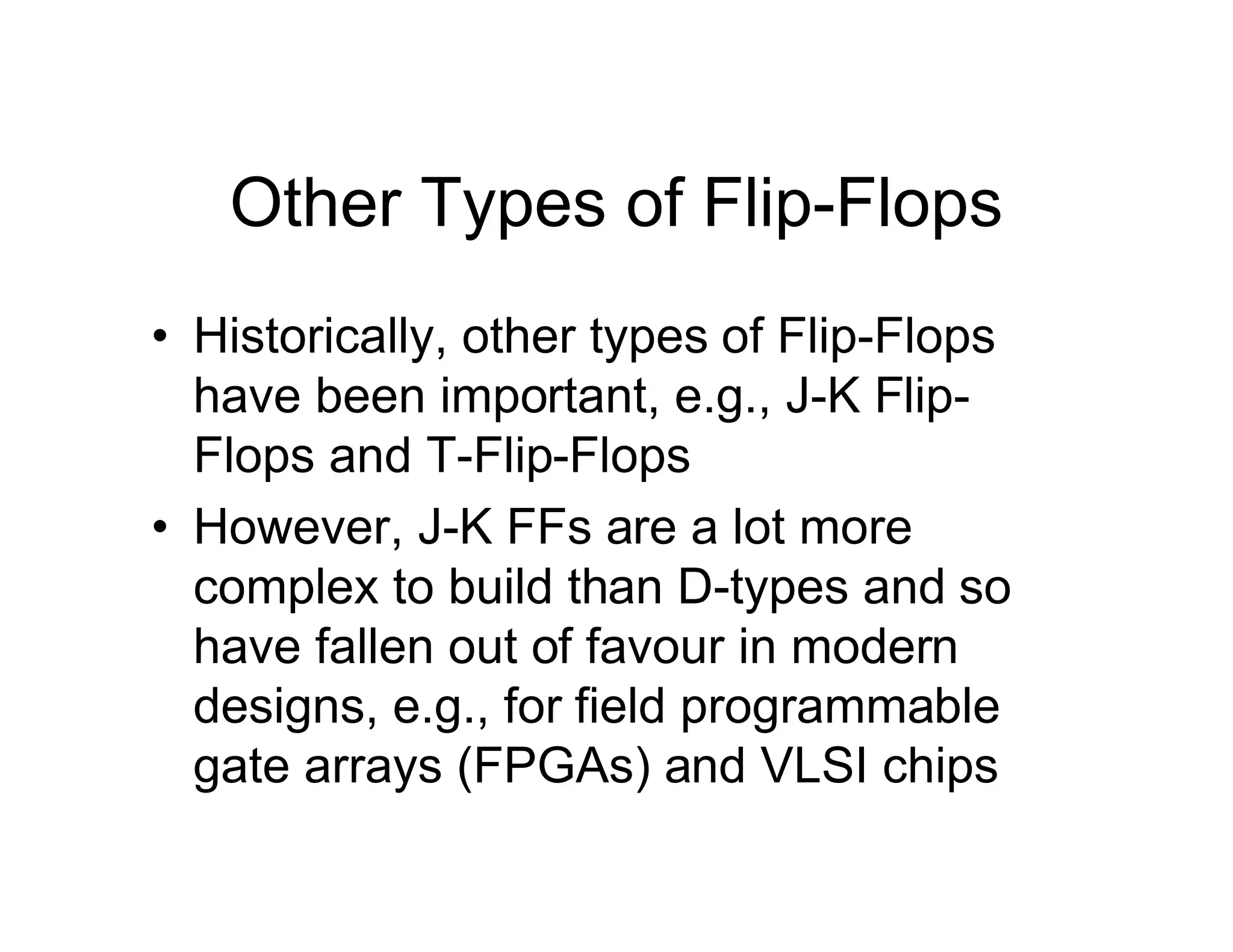 Other Types of Flip-Flops
• Historically, other types of Flip-Flops
have been important, e.g., J-K Flip-
Flops and T-Flip-Flops
• However, J-K FFs are a lot more
complex to build than D-types and so
have fallen out of favour in modern
designs, e.g., for field programmable
gate arrays (FPGAs) and VLSI chips
 