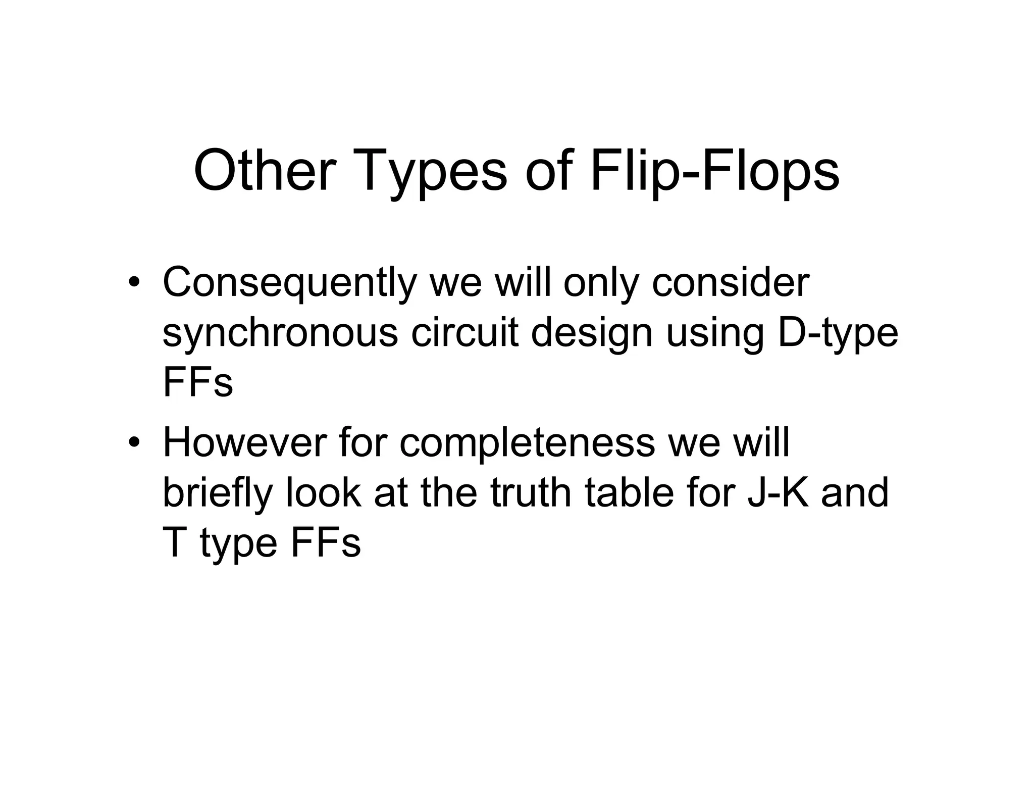 Other Types of Flip-Flops
• Consequently we will only consider
synchronous circuit design using D-type
FFs
• However for completeness we will
briefly look at the truth table for J-K and
T type FFs
 