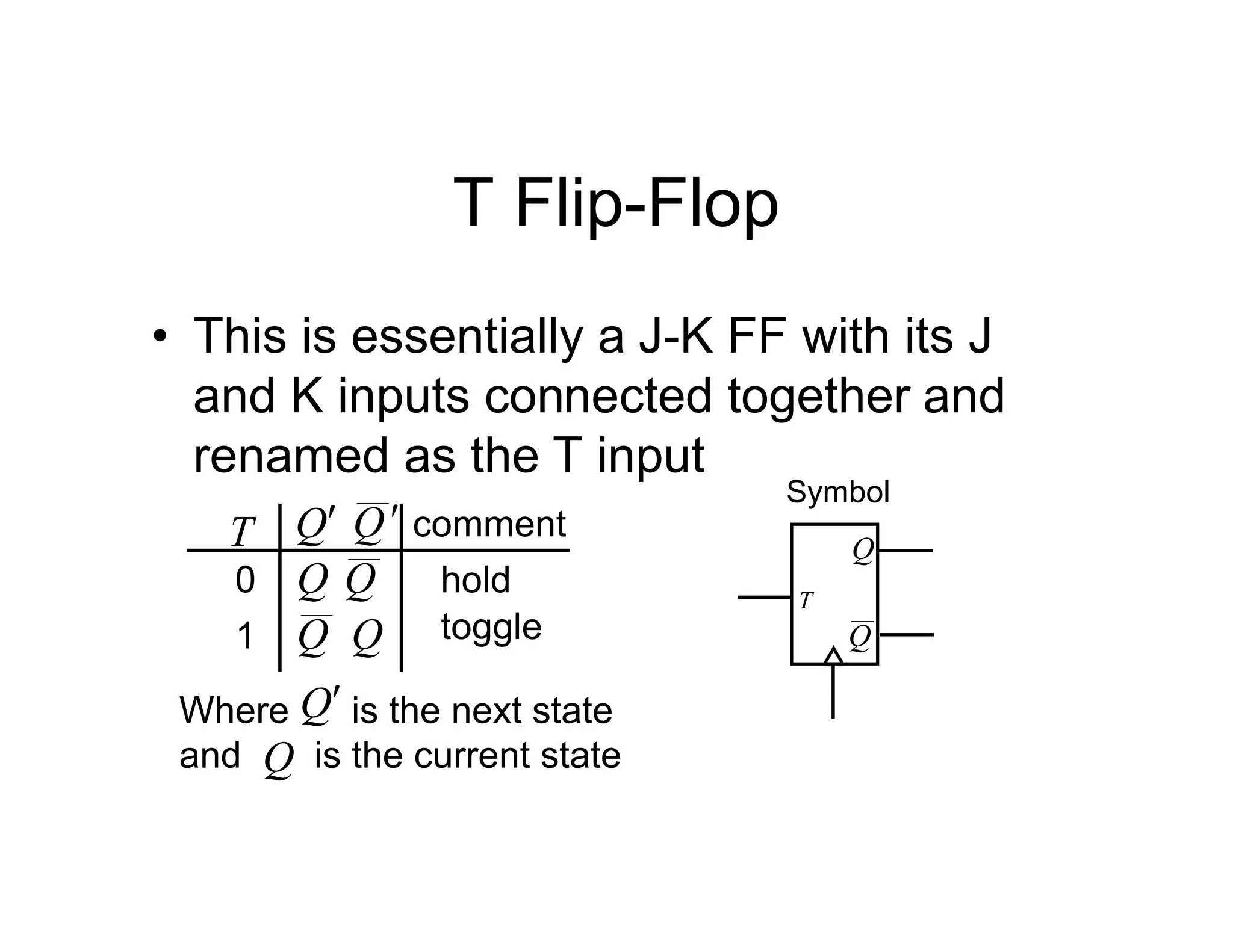 T Flip-Flop
• This is essentially a J-K FF with its J
and K inputs connected together and
renamed as the T input
Q
0
1
Q
T comment
Q Q hold
toggle
Where is the next state
and is the current state
Q
Q
Q Q
Symbol
T
Q
Q
 
