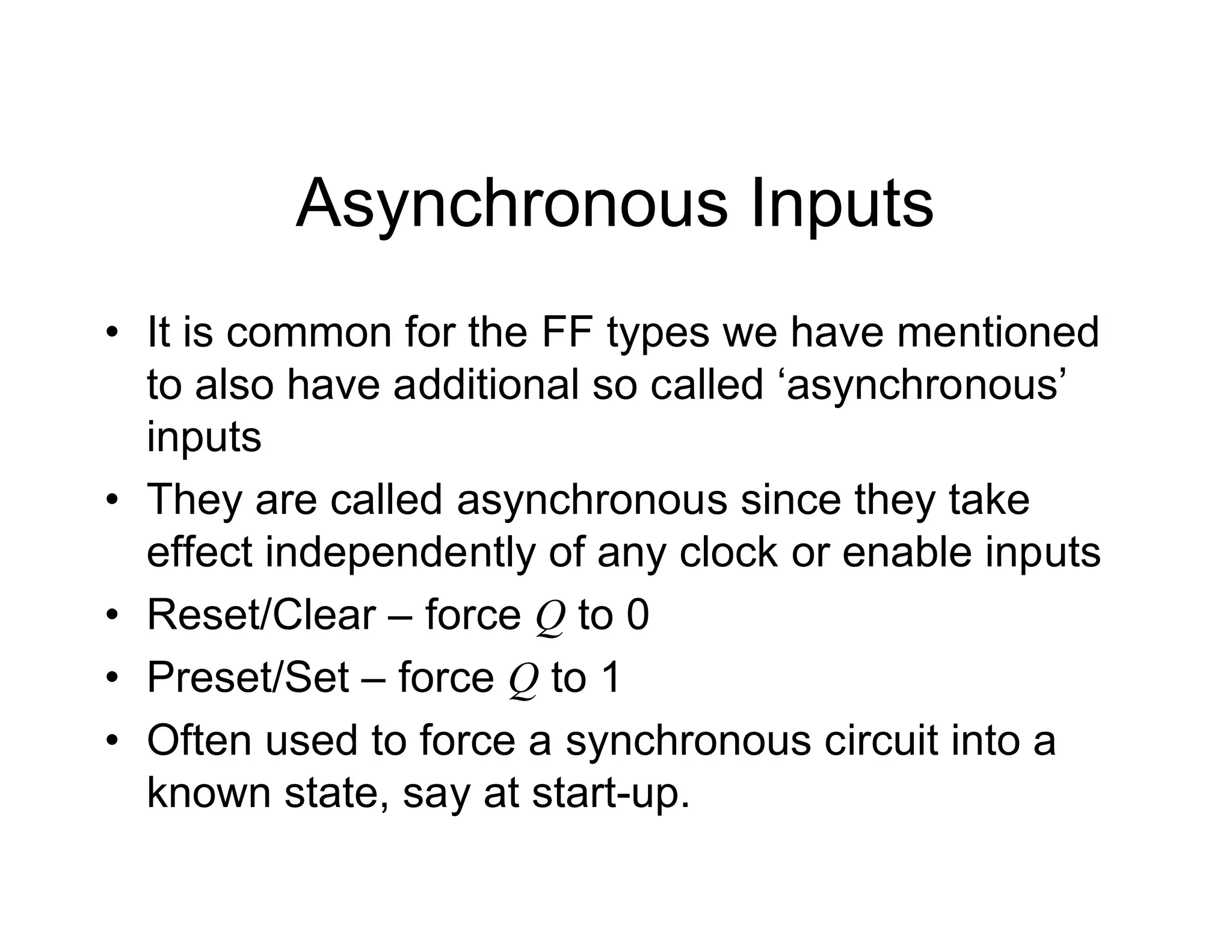 Asynchronous Inputs
• It is common for the FF types we have mentioned
to also have additional so called ‘asynchronous’
inputs
• They are called asynchronous since they take
effect independently of any clock or enable inputs
• Reset/Clear – force Q to 0
• Preset/Set – force Q to 1
• Often used to force a synchronous circuit into a
known state, say at start-up.
 