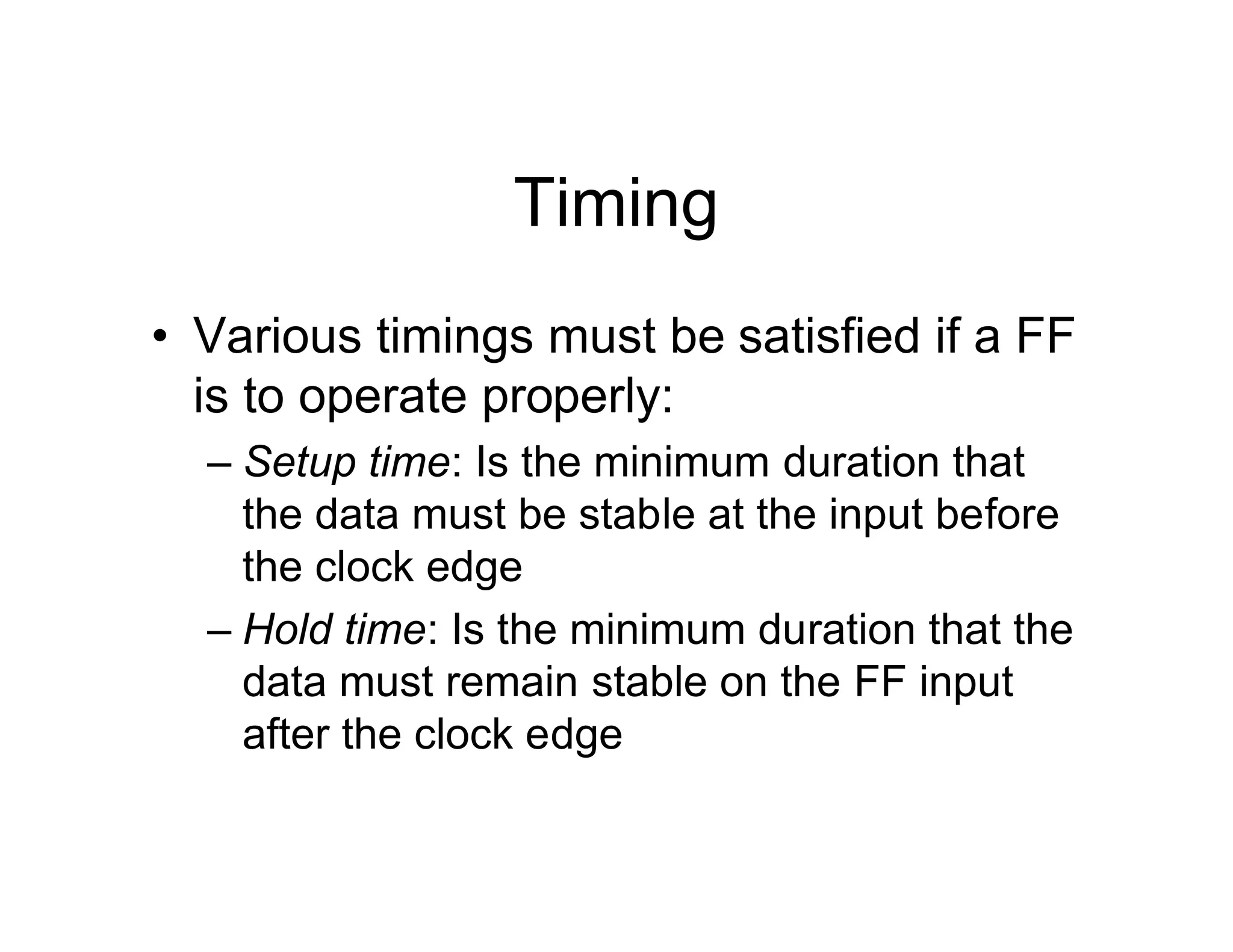 Timing
• Various timings must be satisfied if a FF
is to operate properly:
– Setup time: Is the minimum duration that
the data must be stable at the input before
the clock edge
– Hold time: Is the minimum duration that the
data must remain stable on the FF input
after the clock edge
 