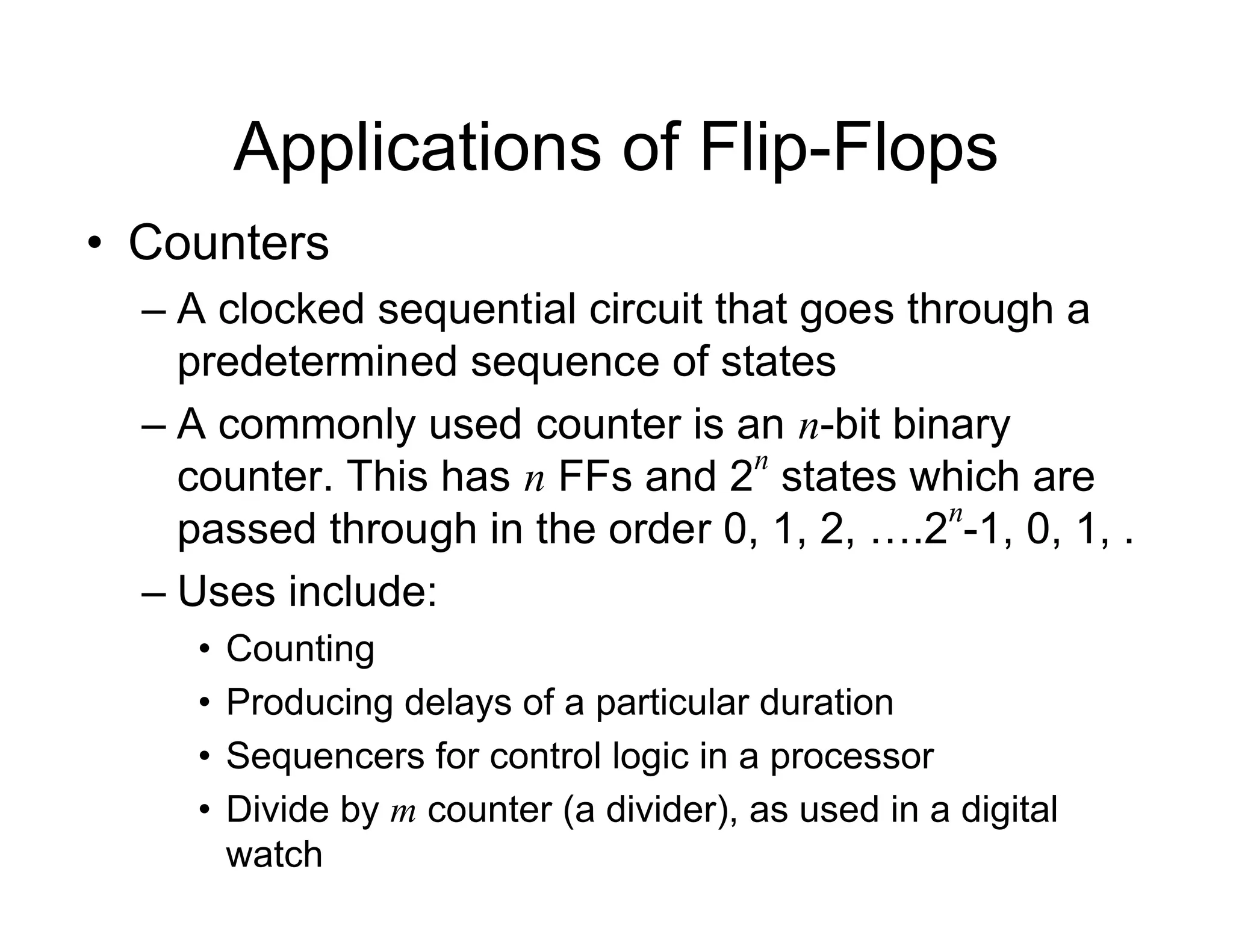Applications of Flip-Flops
• Counters
– A clocked sequential circuit that goes through a
predetermined sequence of states
– A commonly used counter is an n-bit binary
counter. This has n FFs and 2
n
states which are
passed through in the order 0, 1, 2, ….2
n
-1, 0, 1, .
– Uses include:
• Counting
• Producing delays of a particular duration
• Sequencers for control logic in a processor
• Divide by m counter (a divider), as used in a digital
watch
 