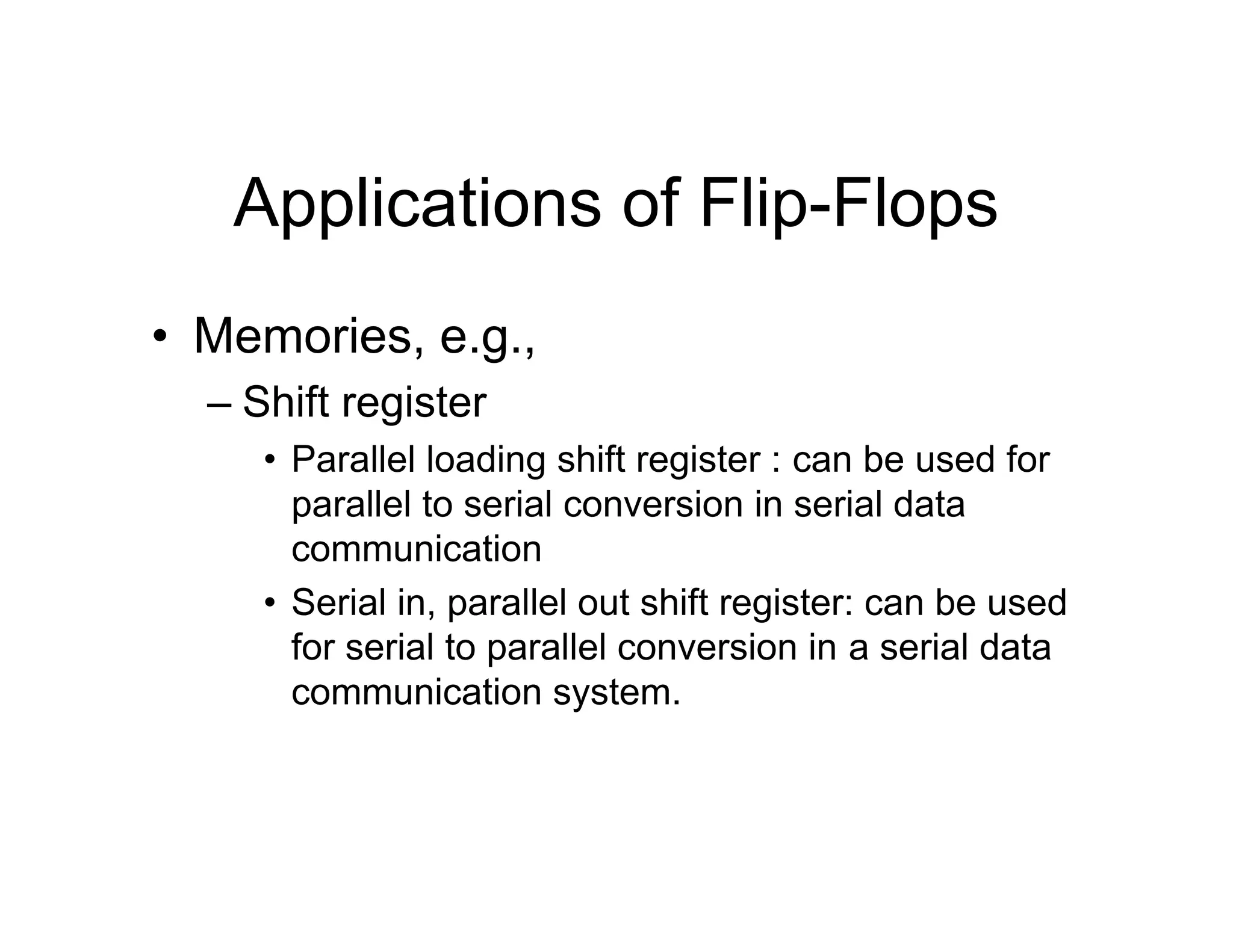 Applications of Flip-Flops
• Memories, e.g.,
– Shift register
• Parallel loading shift register : can be used for
parallel to serial conversion in serial data
communication
• Serial in, parallel out shift register: can be used
for serial to parallel conversion in a serial data
communication system.
 