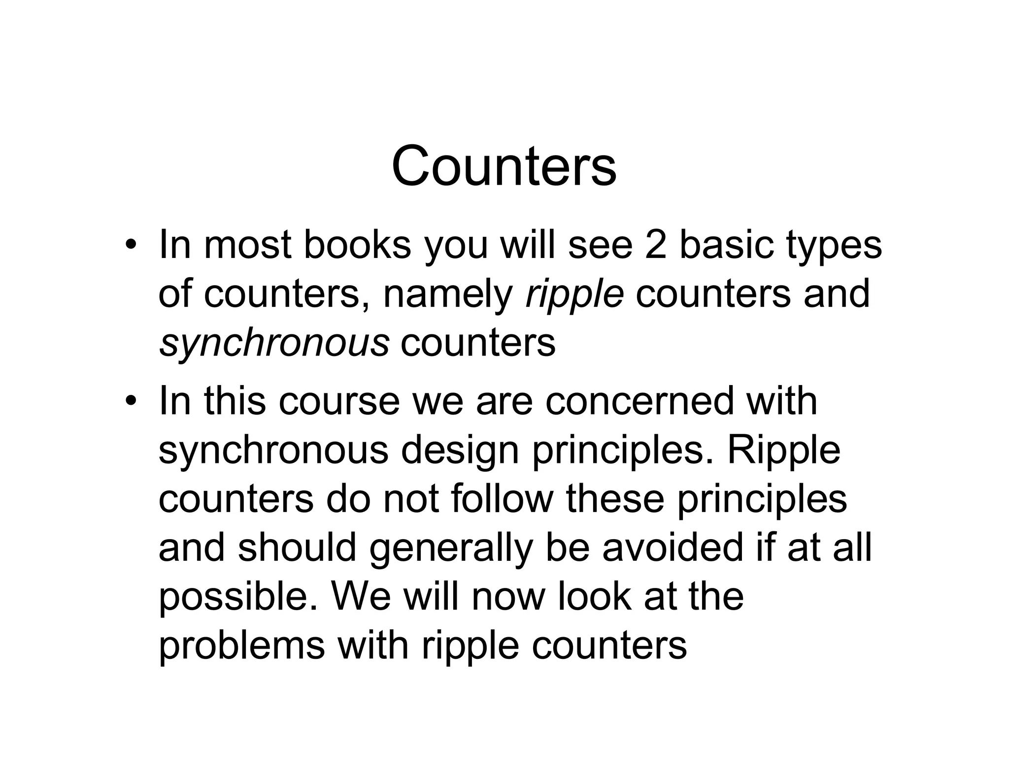 Counters
• In most books you will see 2 basic types
of counters, namely ripple counters and
synchronous counters
• In this course we are concerned with
synchronous design principles. Ripple
counters do not follow these principles
and should generally be avoided if at all
possible. We will now look at the
problems with ripple counters
 