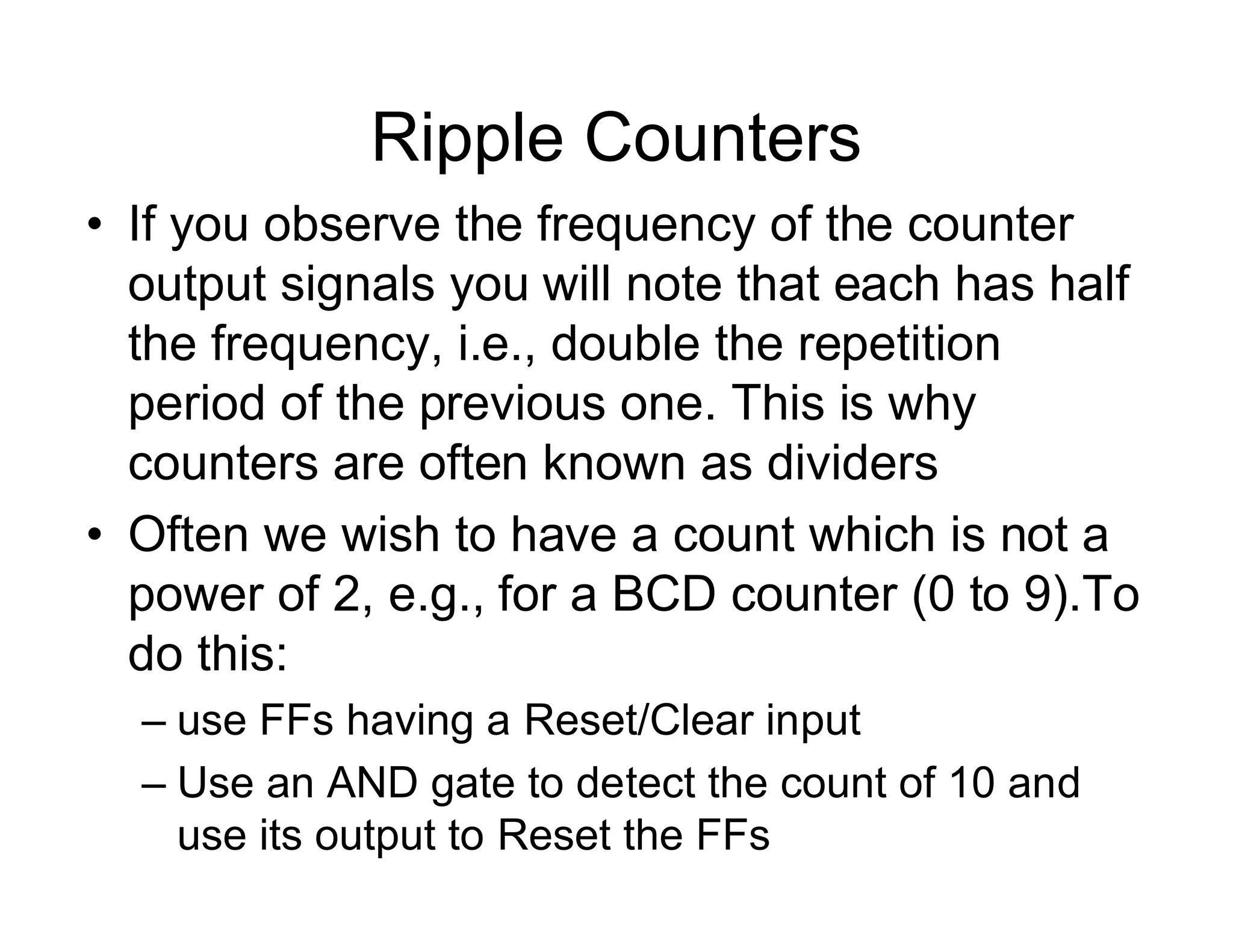 Ripple Counters
• If you observe the frequency of the counter
output signals you will note that each has half
the frequency, i.e., double the repetition
period of the previous one. This is why
counters are often known as dividers
• Often we wish to have a count which is not a
power of 2, e.g., for a BCD counter (0 to 9).To
do this:
– use FFs having a Reset/Clear input
– Use an AND gate to detect the count of 10 and
use its output to Reset the FFs
 