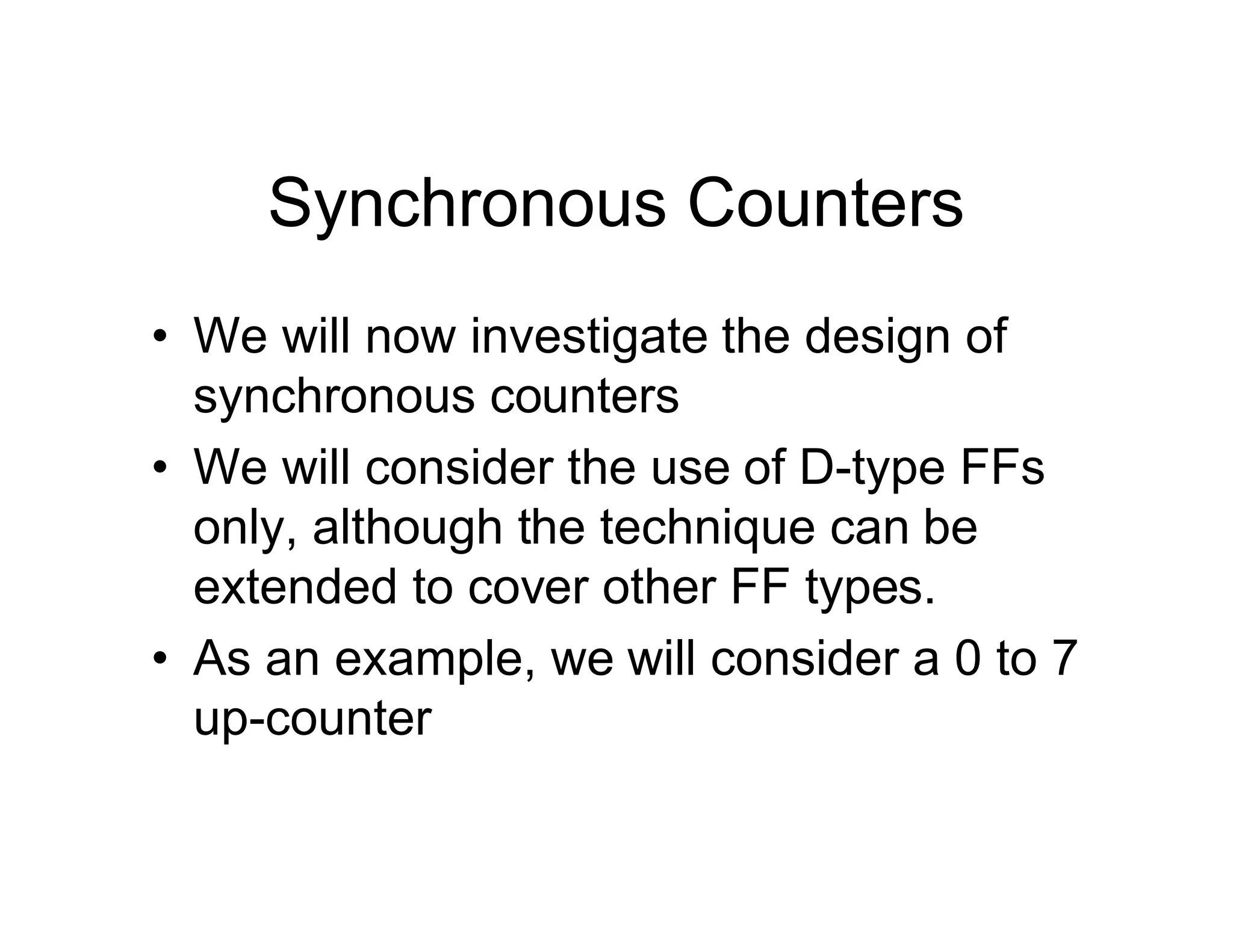 Synchronous Counters
• We will now investigate the design of
synchronous counters
• We will consider the use of D-type FFs
only, although the technique can be
extended to cover other FF types.
• As an example, we will consider a 0 to 7
up-counter
 