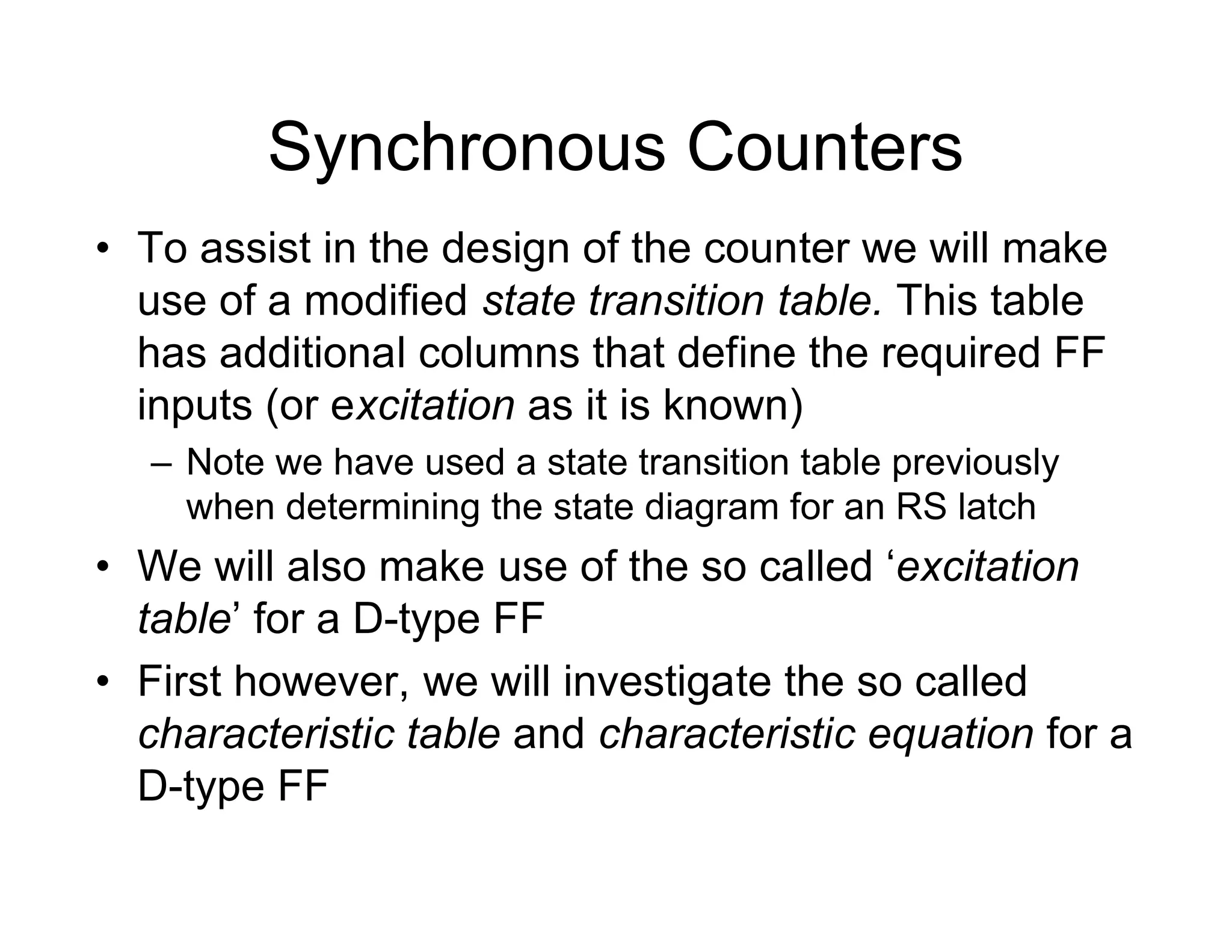 Synchronous Counters
• To assist in the design of the counter we will make
use of a modified state transition table. This table
has additional columns that define the required FF
inputs (or excitation as it is known)
– Note we have used a state transition table previously
when determining the state diagram for an RS latch
• We will also make use of the so called ‘excitation
table’ for a D-type FF
• First however, we will investigate the so called
characteristic table and characteristic equation for a
D-type FF
 