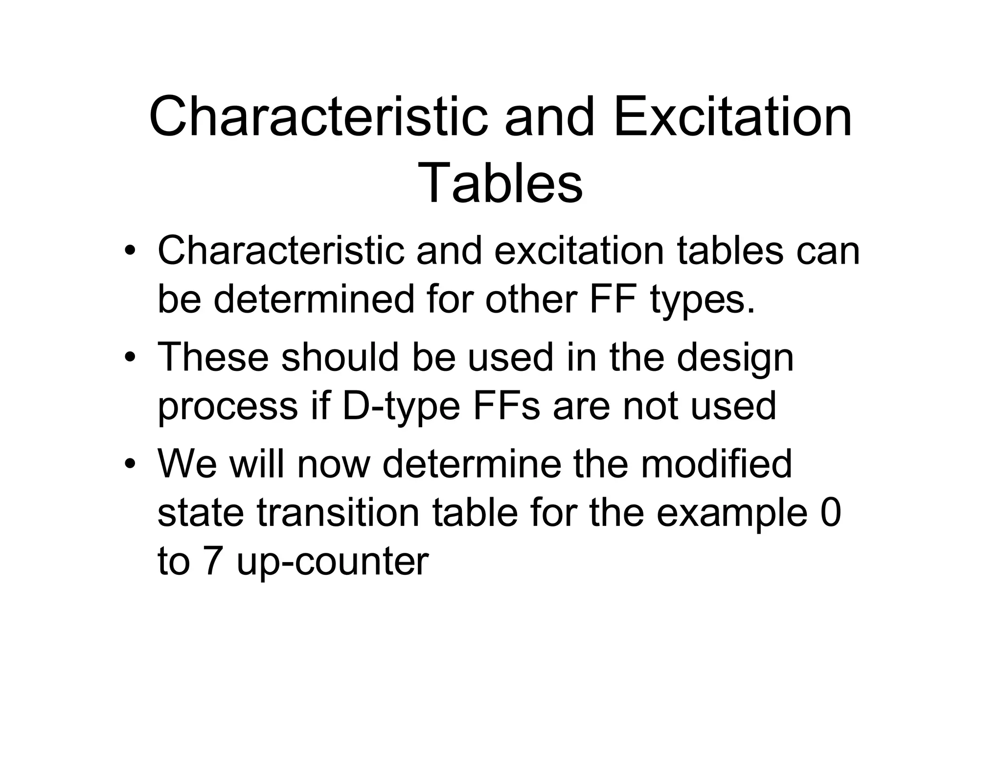 Characteristic and Excitation
Tables
• Characteristic and excitation tables can
be determined for other FF types.
• These should be used in the design
process if D-type FFs are not used
• We will now determine the modified
state transition table for the example 0
to 7 up-counter
 