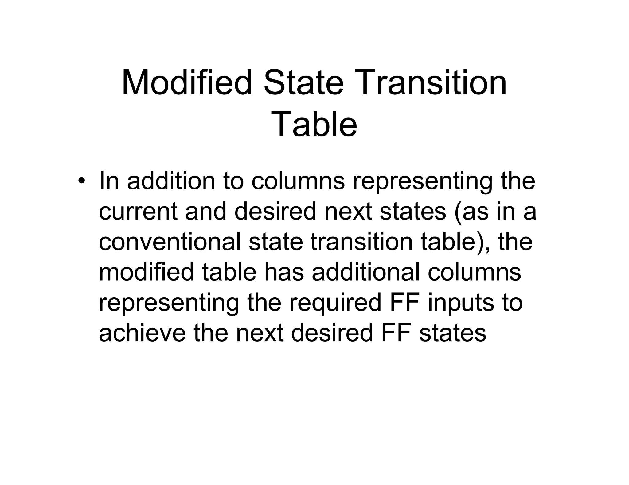 Modified State Transition
Table
• In addition to columns representing the
current and desired next states (as in a
conventional state transition table), the
modified table has additional columns
representing the required FF inputs to
achieve the next desired FF states
 