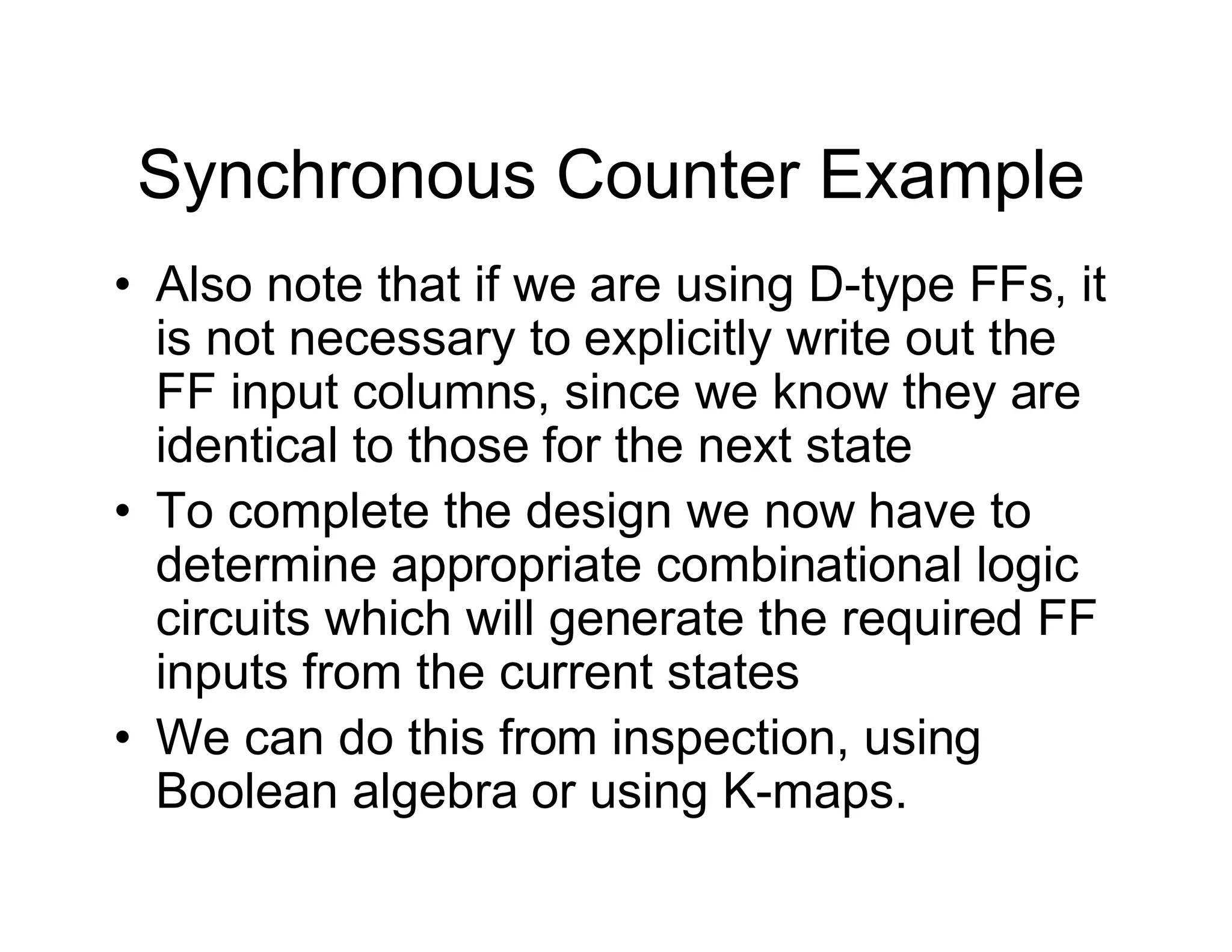 Synchronous Counter Example
• Also note that if we are using D-type FFs, it
is not necessary to explicitly write out the
FF input columns, since we know they are
identical to those for the next state
• To complete the design we now have to
determine appropriate combinational logic
circuits which will generate the required FF
inputs from the current states
• We can do this from inspection, using
Boolean algebra or using K-maps.
 