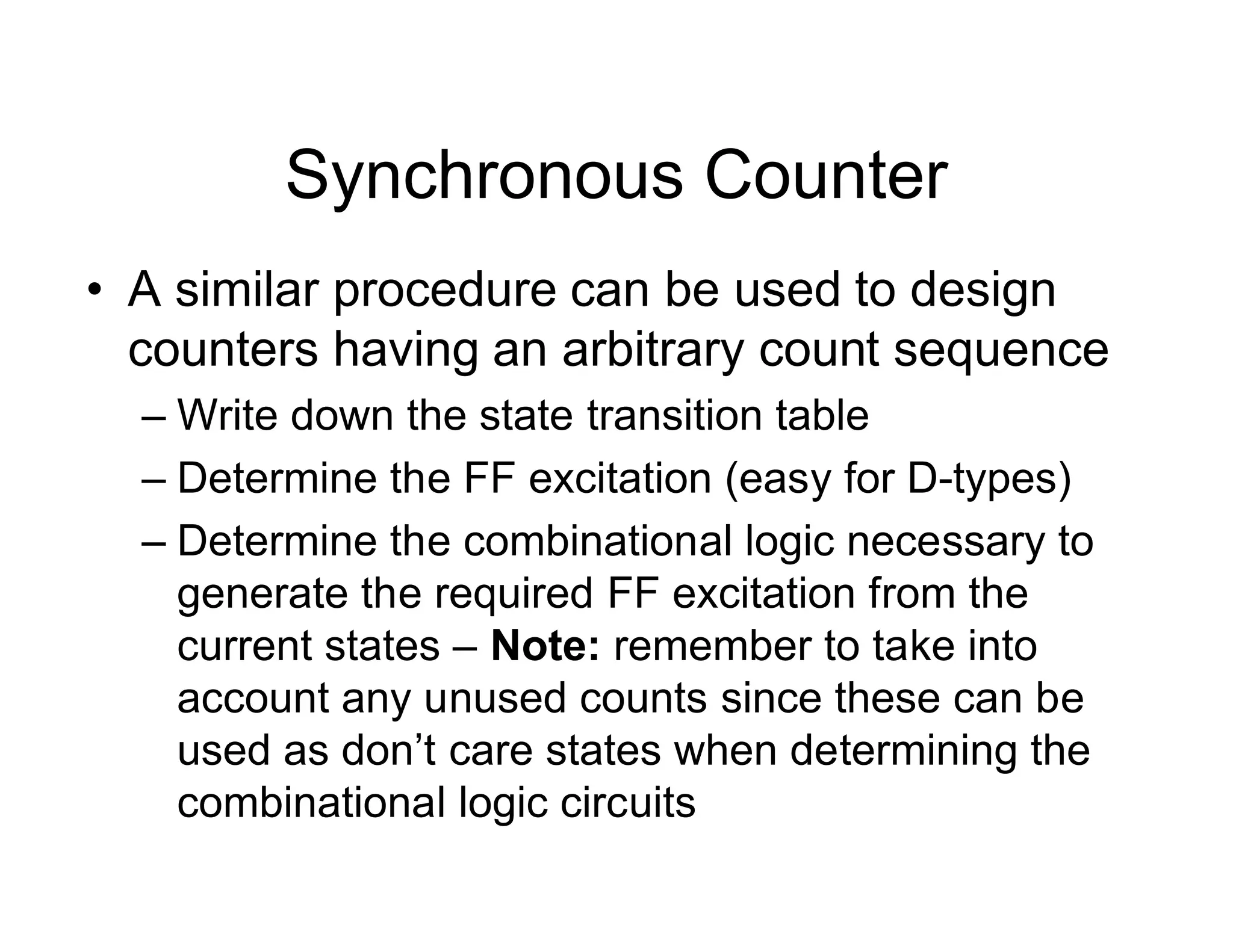 Synchronous Counter
• A similar procedure can be used to design
counters having an arbitrary count sequence
– Write down the state transition table
– Determine the FF excitation (easy for D-types)
– Determine the combinational logic necessary to
generate the required FF excitation from the
current states – Note: remember to take into
account any unused counts since these can be
used as don’t care states when determining the
combinational logic circuits
 